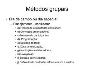 Métodos grupais
• Dia de campo ou dia especial
– Planejamento - considerar
• a) Finalidade e resultados desejados;
• b) Comissão organizadora;
• c) Número de participantes;
• d). Programação;
• e) Seleção do local;
• f). Data de realização;
• g) Instituições colaboradoras;
• h) Divulgação;
• i) Seleção de instrutores;
• j) Definição do conteúdo; infra-estrutura e custos.
 