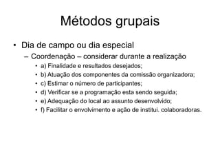 Métodos grupais
• Dia de campo ou dia especial
– Coordenação – considerar durante a realização
• a) Finalidade e resultados desejados;
• b) Atuação dos componentes da comissão organizadora;
• c) Estimar o número de participantes;
• d) Verificar se a programação esta sendo seguida;
• e) Adequação do local ao assunto desenvolvido;
• f) Facilitar o envolvimento e ação de institui. colaboradoras.
 