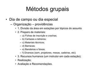 Métodos grupais
• Dia de campo ou dia especial
– Organização – providências
• 1. Divisão da área em estações por tópicos do assunto
• 2. Preparo de materiais:
– a) Fichas de inscrição e crachas;
– b) Cartazes e letreiros;
– c) Materiais técnicos;
– d) Barracas;
– e) Bandeiras e faixas;
– f) Diversos (som, projetores, mesas, cadeiras, etc);
• 3. Recursos humanos (um instrutor em cada estação);
• Realização;
• Avaliação e Recomendações.
 