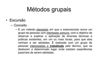 Métodos grupais
• Excursão
– Conceito
• É um método planejado em que o extensionista reúne um
grupo de pessoas com interesses comuns, com o objetivo de
observar e explicar a aplicação de diversas técnicas e
práticas existentes, em um ou mais locais, para que elas
venham a ser adotadas. É realizada com um grupo de
pessoas interessadas e trabalhada pelo técnico, que se
deslocam a determinado lugar onde existam experiências
passíveis de serem adotadas.
 
