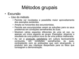 Métodos grupais
• Excursão
– Uso do método
• Permite ver novidades e possibilita maior aproveitamento
dos exemplos existentes.
• Amplia os horizontes dos excursionistas.
• Permite aos excursionistas verem as soluções para os seus
problemas em condições semelhantes às suas.
• Mostram vários aspectos diferentes de uma só vez, ou
apenas um único aspecto ao grupo. Exemplos: observar o
resultado de uma prática nova ou de uma prática melhorada.
• Ao ver a produção satisfatória em cultura tecnicamente
conduzida, em condições semelhantes às suas,
contrastando com as produções que vem alcançando, o
produtor tem seu interesse despertado para os fatos que
consagram a demonstração.
 