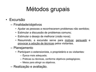 Métodos grupais
• Excursão
– Finalidade/objetivos
• Ajudar as pessoas a reconhecerem problemas não sentidos;
• Estimular a discussão de problemas comuns;
• Estimular o desejo de melhorar (visão nova);
• Resumindo, a excursão serve para motivar, persuadir e
provocar a adoção de técnicas pelos visitantes.
– Planejamento
• Participam o extensionista, o proprietário e os visitantes:
– Época mais adequada;
– Práticas ou técnicas, conforme objetivos pedagógicos;
– Meios para atingir os objetivos.
– Realização e avaliação.
 