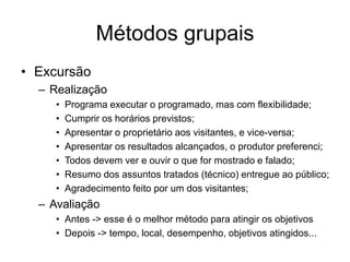 Métodos grupais
• Excursão
– Realização
• Programa executar o programado, mas com flexibilidade;
• Cumprir os horários previstos;
• Apresentar o proprietário aos visitantes, e vice-versa;
• Apresentar os resultados alcançados, o produtor preferenci;
• Todos devem ver e ouvir o que for mostrado e falado;
• Resumo dos assuntos tratados (técnico) entregue ao público;
• Agradecimento feito por um dos visitantes;
– Avaliação
• Antes -> esse é o melhor método para atingir os objetivos
• Depois -> tempo, local, desempenho, objetivos atingidos...
 