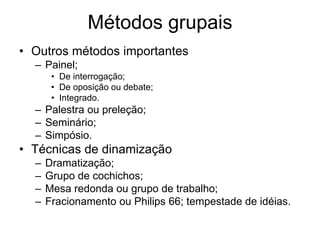 Métodos grupais
• Outros métodos importantes
– Painel;
• De interrogação;
• De oposição ou debate;
• Integrado.
– Palestra ou preleção;
– Seminário;
– Simpósio.
• Técnicas de dinamização
– Dramatização;
– Grupo de cochichos;
– Mesa redonda ou grupo de trabalho;
– Fracionamento ou Philips 66; tempestade de idéias.
 