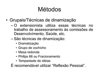 Métodos
• Grupais/Técnicas de dinamização
– O extensionista utiliza essas técnicas no
trabalho de assessoramento às comissões de
Desenvolvimento, Saúde, etc.
– São técnicas de dinamização:
• Dramatização
• Grupo de cochicho
• Mesa redonda
• Phillps 66 ou Fracionamento
• Tempestade de idèias
É recomendável utilizar “Reflexão Pessoal”.
 