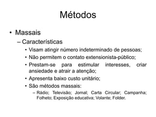 Métodos
• Massais
– Características
• Visam atingir número indeterminado de pessoas;
• Não permitem o contato extensionista-público;
• Prestam-se para estimular interesses, criar
ansiedade e atrair a atenção;
• Apresenta baixo custo unitário;
• São métodos massais:
– Rádio; Televisão; Jornal; Carta Circular; Campanha;
Folheto; Exposição educativa; Volante; Folder.
 