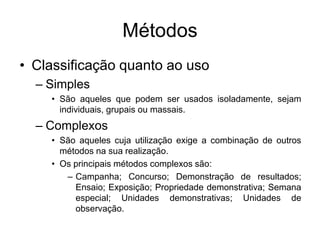 Métodos
• Classificação quanto ao uso
– Simples
• São aqueles que podem ser usados isoladamente, sejam
individuais, grupais ou massais.
– Complexos
• São aqueles cuja utilização exige a combinação de outros
métodos na sua realização.
• Os principais métodos complexos são:
– Campanha; Concurso; Demonstração de resultados;
Ensaio; Exposição; Propriedade demonstrativa; Semana
especial; Unidades demonstrativas; Unidades de
observação.
 