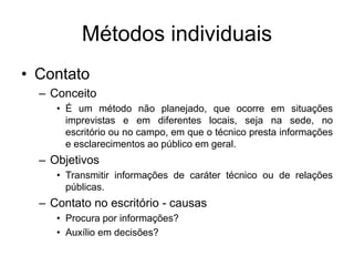 Métodos individuais
• Contato
– Conceito
• É um método não planejado, que ocorre em situações
imprevistas e em diferentes locais, seja na sede, no
escritório ou no campo, em que o técnico presta informações
e esclarecimentos ao público em geral.
– Objetivos
• Transmitir informações de caráter técnico ou de relações
públicas.
– Contato no escritório - causas
• Procura por informações?
• Auxílio em decisões?
 