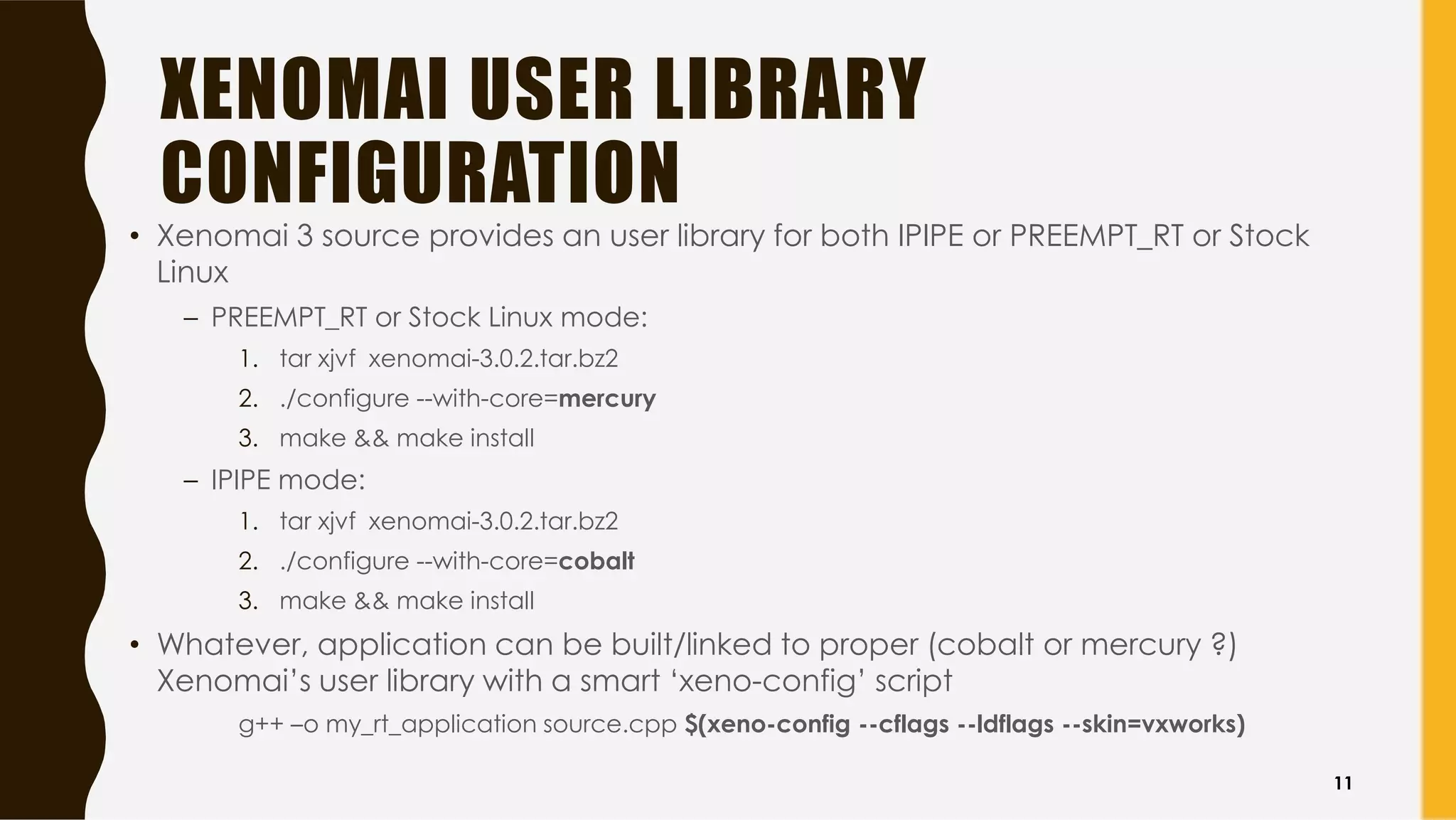 XENOMAI USER LIBRARY
CONFIGURATION
• Xenomai 3 source provides an user library for both IPIPE or PREEMPT_RT or Stock
Linux
– PREEMPT_RT or Stock Linux mode:
1. tar xjvf xenomai-3.0.2.tar.bz2
2. ./configure --with-core=mercury
3. make && make install
– IPIPE mode:
1. tar xjvf xenomai-3.0.2.tar.bz2
2. ./configure --with-core=cobalt
3. make && make install
• Whatever, application can be built/linked to proper (cobalt or mercury ?)
Xenomai’s user library with a smart ‘xeno-config’ script
g++ –o my_rt_application source.cpp $(xeno-config --cflags --ldflags --skin=vxworks)
11
 