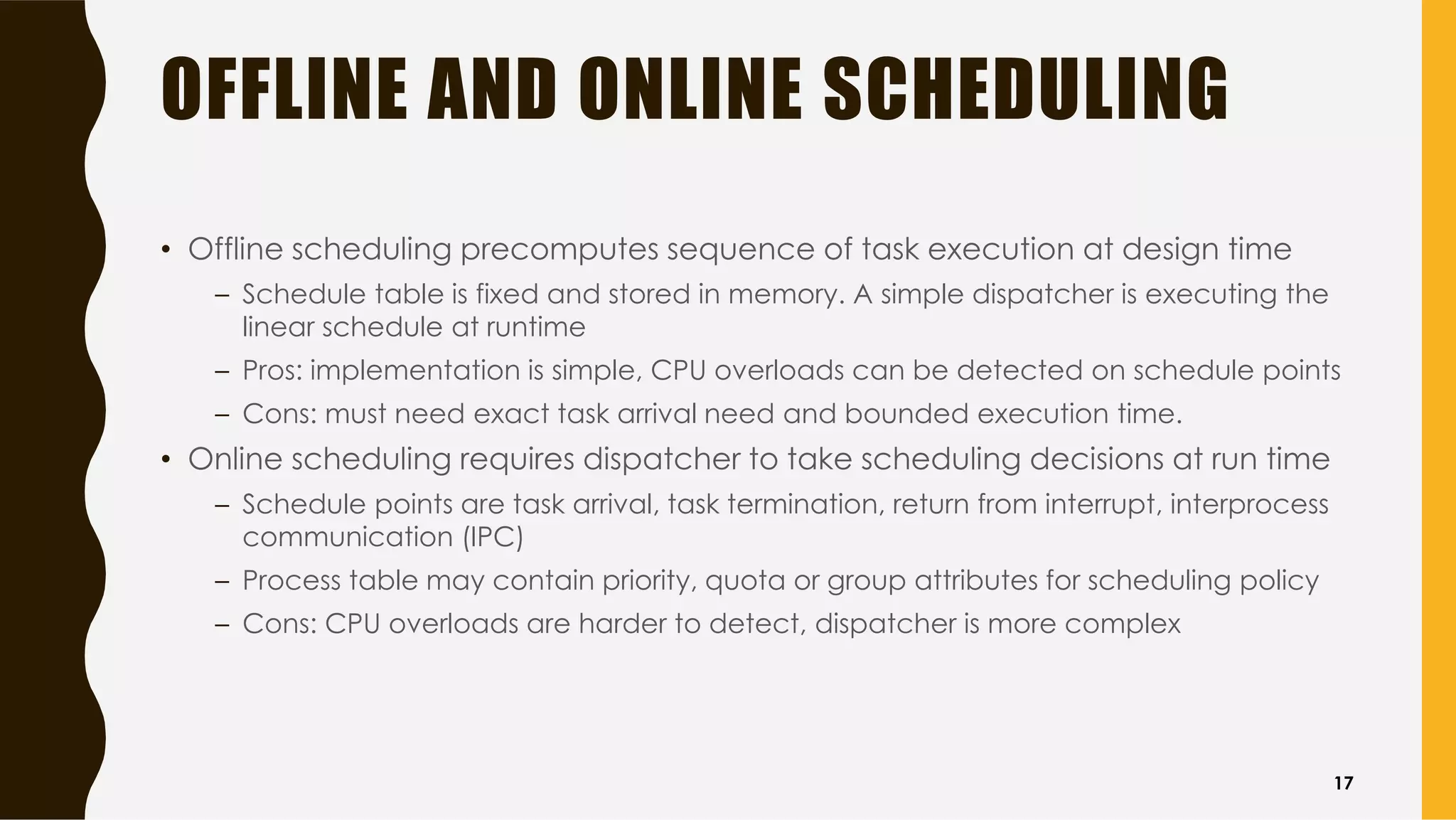 OFFLINE AND ONLINE SCHEDULING
• Offline scheduling precomputes sequence of task execution at design time
– Schedule table is fixed and stored in memory. A simple dispatcher is executing the
linear schedule at runtime
– Pros: implementation is simple, CPU overloads can be detected on schedule points
– Cons: must need exact task arrival need and bounded execution time.
• Online scheduling requires dispatcher to take scheduling decisions at run time
– Schedule points are task arrival, task termination, return from interrupt, interprocess
communication (IPC)
– Process table may contain priority, quota or group attributes for scheduling policy
– Cons: CPU overloads are harder to detect, dispatcher is more complex
17
 