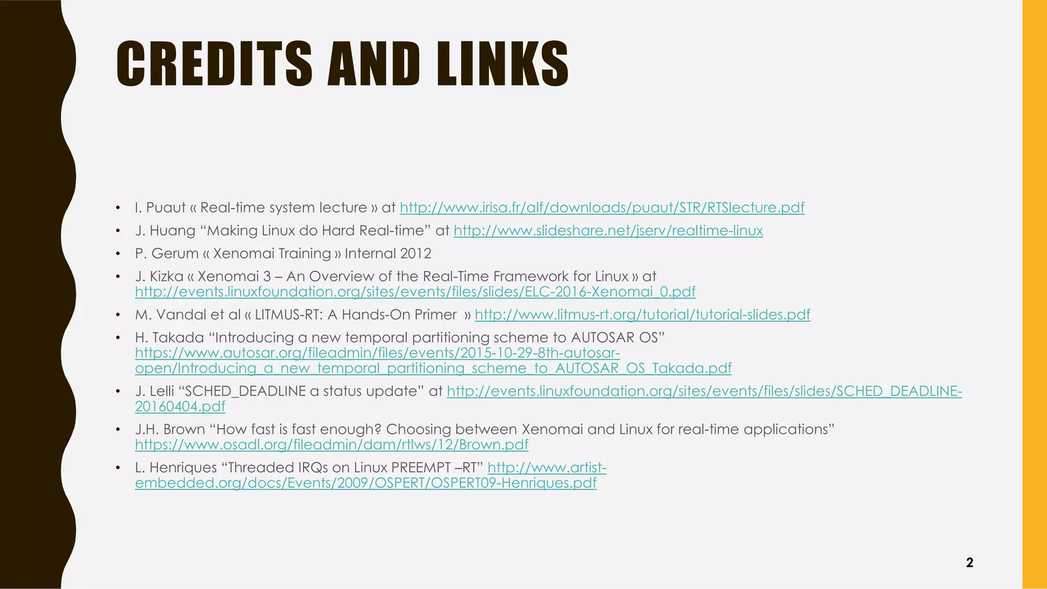 CREDITS AND LINKS
• I. Puaut « Real-time system lecture » at http://www.irisa.fr/alf/downloads/puaut/STR/RTSlecture.pdf
• J. Huang “Making Linux do Hard Real-time” at http://www.slideshare.net/jserv/realtime-linux
• P. Gerum « Xenomai Training » Internal 2012
• J. Kizka « Xenomai 3 – An Overview of the Real-Time Framework for Linux » at
http://events.linuxfoundation.org/sites/events/files/slides/ELC-2016-Xenomai_0.pdf
• M. Vandal et al « LITMUS-RT: A Hands-On Primer » http://www.litmus-rt.org/tutorial/tutorial-slides.pdf
• H. Takada “Introducing a new temporal partitioning scheme to AUTOSAR OS”
https://www.autosar.org/fileadmin/files/events/2015-10-29-8th-autosar-
open/Introducing_a_new_temporal_partitioning_scheme_to_AUTOSAR_OS_Takada.pdf
• J. Lelli “SCHED_DEADLINE a status update” at http://events.linuxfoundation.org/sites/events/files/slides/SCHED_DEADLINE-
20160404.pdf
• J.H. Brown “How fast is fast enough? Choosing between Xenomai and Linux for real-time applications”
https://www.osadl.org/fileadmin/dam/rtlws/12/Brown.pdf
• L. Henriques “Threaded IRQs on Linux PREEMPT –RT” http://www.artist-
embedded.org/docs/Events/2009/OSPERT/OSPERT09-Henriques.pdf
2
 