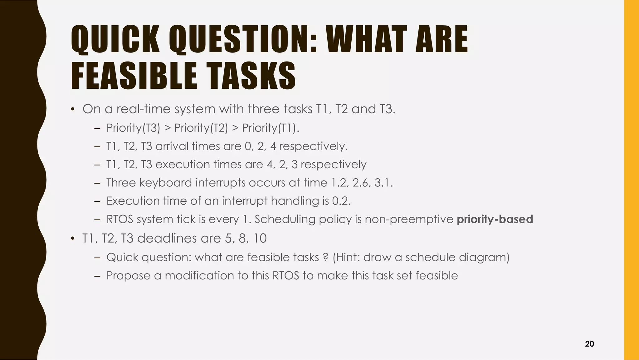 QUICK QUESTION: WHAT ARE
FEASIBLE TASKS
• On a real-time system with three tasks T1, T2 and T3.
– Priority(T3) > Priority(T2) > Priority(T1).
– T1, T2, T3 arrival times are 0, 2, 4 respectively.
– T1, T2, T3 execution times are 4, 2, 3 respectively
– Three keyboard interrupts occurs at time 1.2, 2.6, 3.1.
– Execution time of an interrupt handling is 0.2.
– RTOS system tick is every 1. Scheduling policy is non-preemptive priority-based
• T1, T2, T3 deadlines are 5, 8, 10
– Quick question: what are feasible tasks ? (Hint: draw a schedule diagram)
– Propose a modification to this RTOS to make this task set feasible
20
 