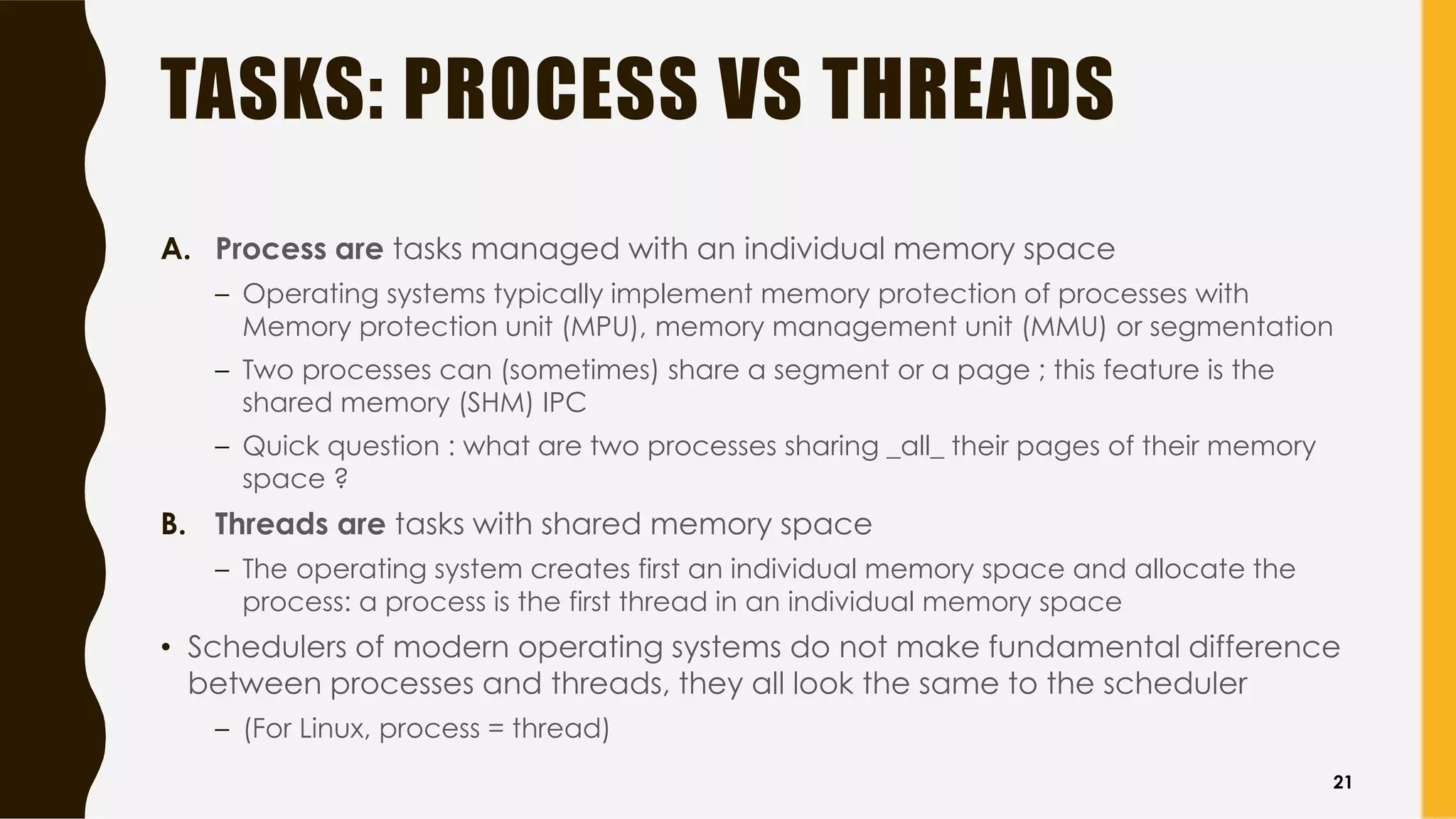 TASKS: PROCESS VS THREADS
A. Process are tasks managed with an individual memory space
– Operating systems typically implement memory protection of processes with
Memory protection unit (MPU), memory management unit (MMU) or segmentation
– Two processes can (sometimes) share a segment or a page ; this feature is the
shared memory (SHM) IPC
– Quick question : what are two processes sharing _all_ their pages of their memory
space ?
B. Threads are tasks with shared memory space
– The operating system creates first an individual memory space and allocate the
process: a process is the first thread in an individual memory space
• Schedulers of modern operating systems do not make fundamental difference
between processes and threads, they all look the same to the scheduler
– (For Linux, process = thread)
21
 