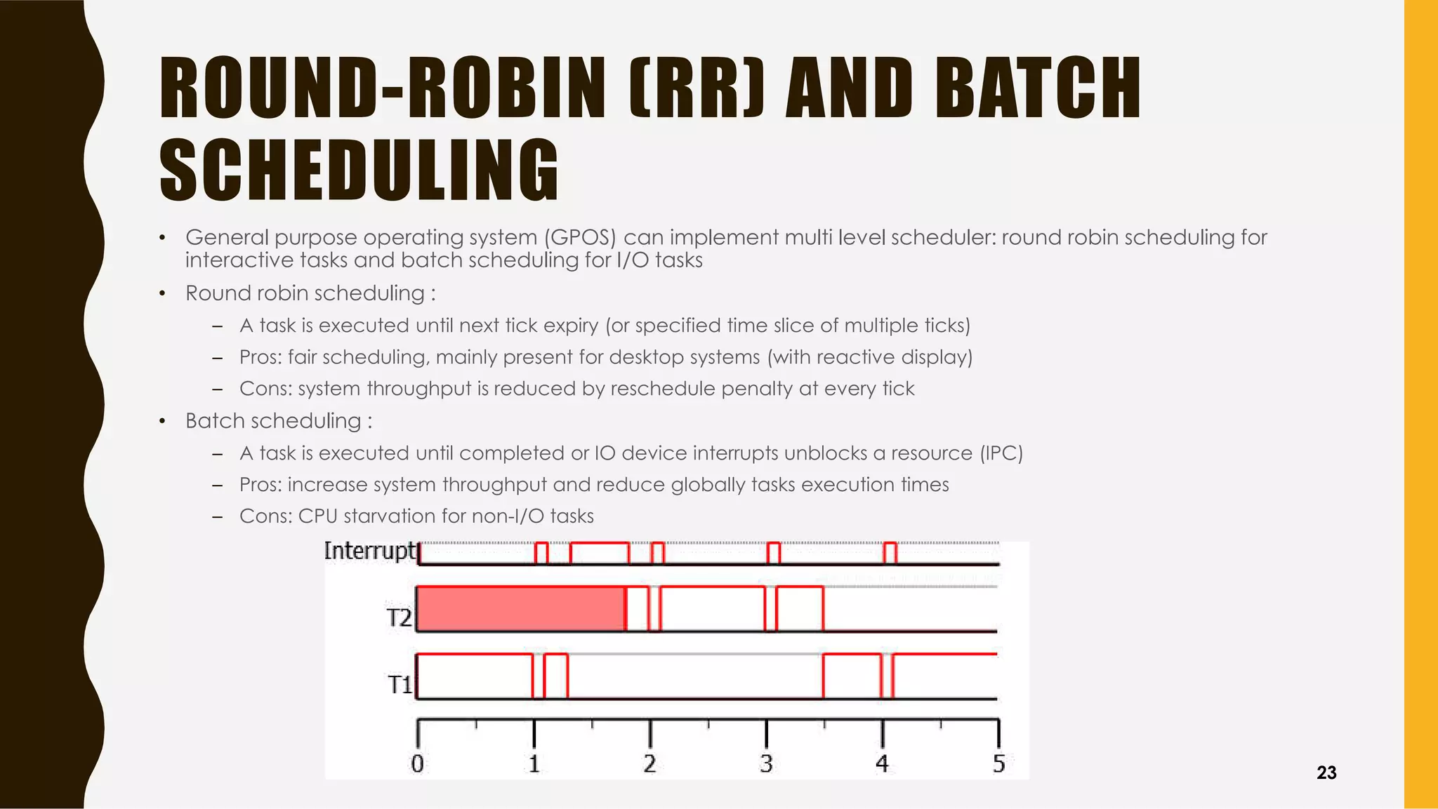 ROUND-ROBIN (RR) AND BATCH
SCHEDULING
• General purpose operating system (GPOS) can implement multi level scheduler: round robin scheduling for
interactive tasks and batch scheduling for I/O tasks
• Round robin scheduling :
– A task is executed until next tick expiry (or specified time slice of multiple ticks)
– Pros: fair scheduling, mainly present for desktop systems (with reactive display)
– Cons: system throughput is reduced by reschedule penalty at every tick
• Batch scheduling :
– A task is executed until completed or IO device interrupts unblocks a resource (IPC)
– Pros: increase system throughput and reduce globally tasks execution times
– Cons: CPU starvation for non-I/O tasks
23
 