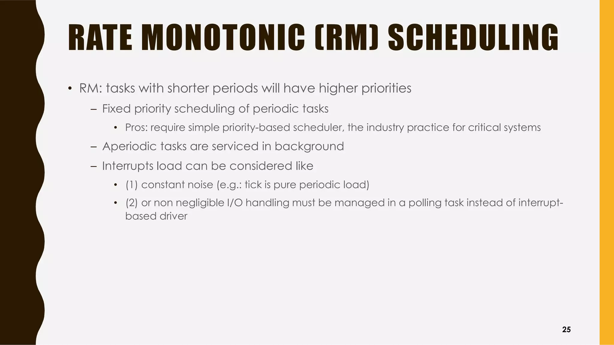 RATE MONOTONIC (RM) SCHEDULING
• RM: tasks with shorter periods will have higher priorities
– Fixed priority scheduling of periodic tasks
• Pros: require simple priority-based scheduler, the industry practice for critical systems
– Aperiodic tasks are serviced in background
– Interrupts load can be considered like
• (1) constant noise (e.g.: tick is pure periodic load)
• (2) or non negligible I/O handling must be managed in a polling task instead of interrupt-
based driver
25
 