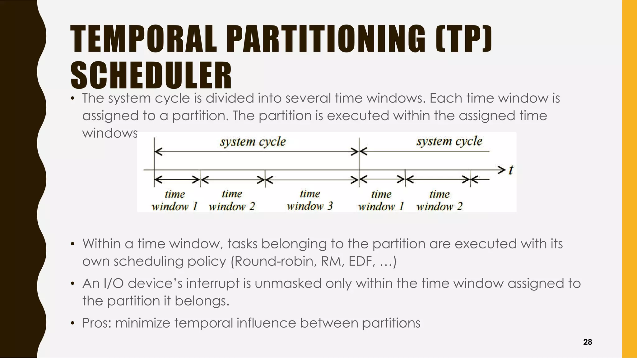 TEMPORAL PARTITIONING (TP)
SCHEDULER• The system cycle is divided into several time windows. Each time window is
assigned to a partition. The partition is executed within the assigned time
windows
• Within a time window, tasks belonging to the partition are executed with its
own scheduling policy (Round-robin, RM, EDF, …)
• An I/O device’s interrupt is unmasked only within the time window assigned to
the partition it belongs.
• Pros: minimize temporal influence between partitions
28
 