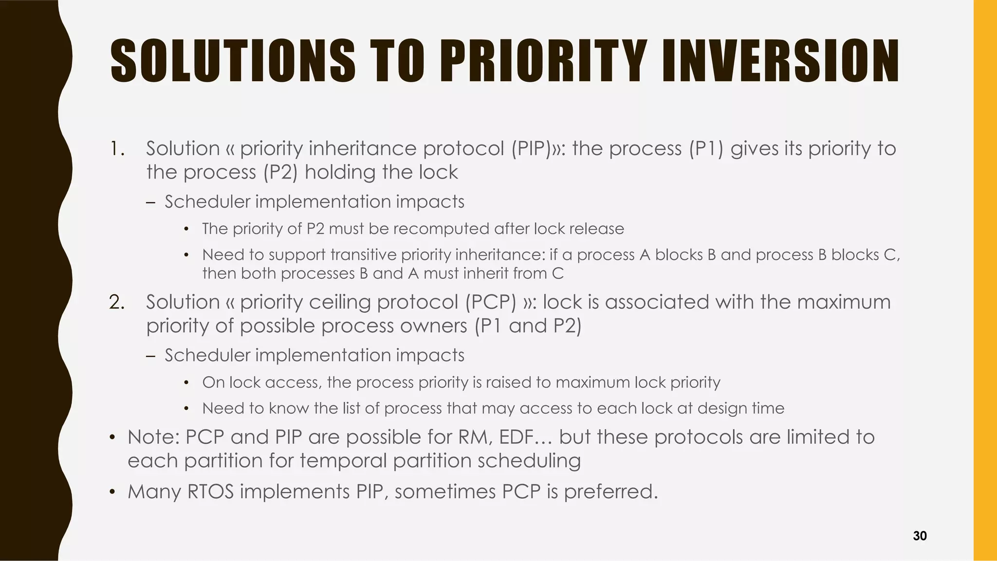 SOLUTIONS TO PRIORITY INVERSION
1. Solution « priority inheritance protocol (PIP)»: the process (P1) gives its priority to
the process (P2) holding the lock
– Scheduler implementation impacts
• The priority of P2 must be recomputed after lock release
• Need to support transitive priority inheritance: if a process A blocks B and process B blocks C,
then both processes B and A must inherit from C
2. Solution « priority ceiling protocol (PCP) »: lock is associated with the maximum
priority of possible process owners (P1 and P2)
– Scheduler implementation impacts
• On lock access, the process priority is raised to maximum lock priority
• Need to know the list of process that may access to each lock at design time
• Note: PCP and PIP are possible for RM, EDF… but these protocols are limited to
each partition for temporal partition scheduling
• Many RTOS implements PIP, sometimes PCP is preferred.
30
 
