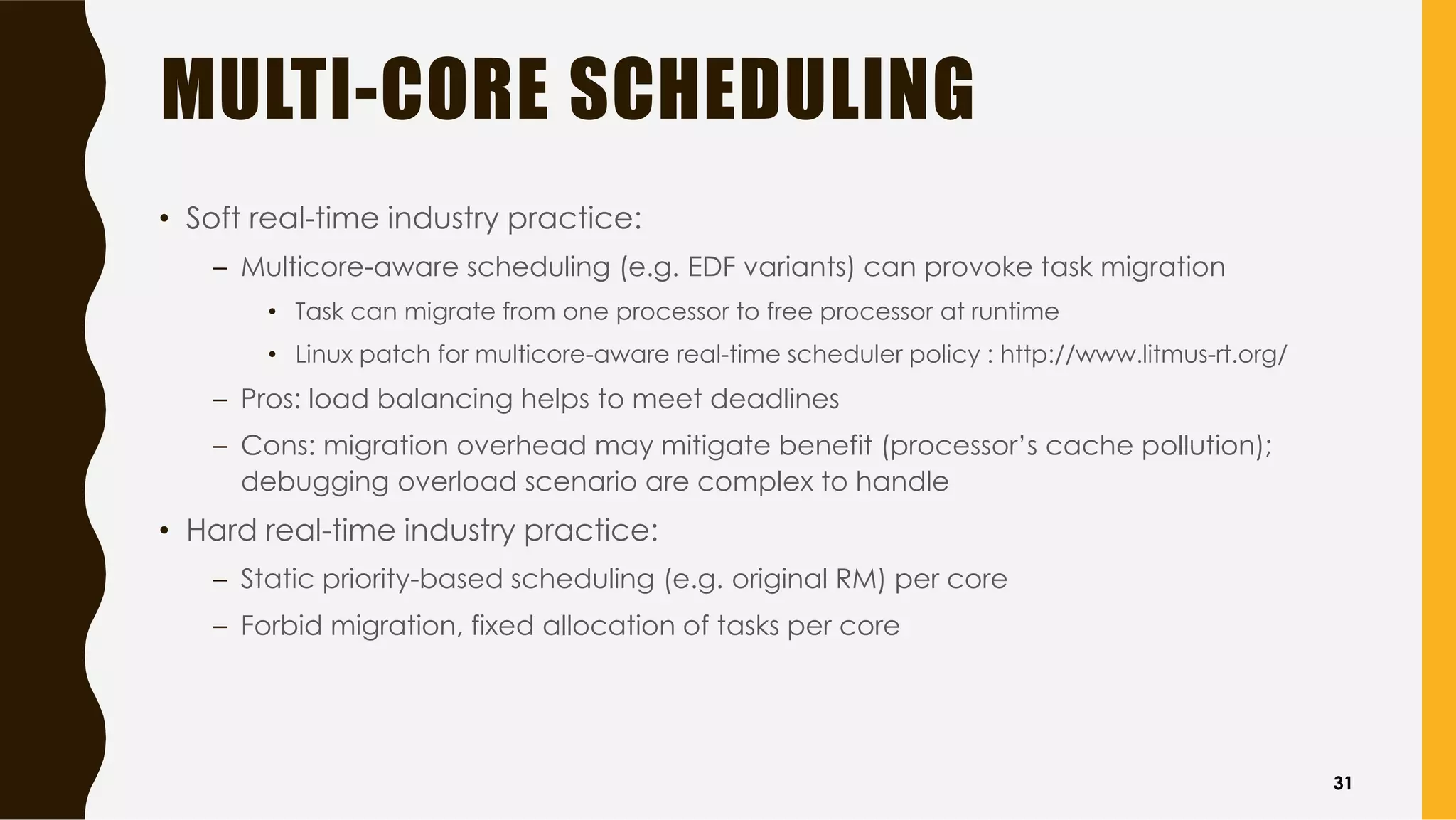 MULTI-CORE SCHEDULING
• Soft real-time industry practice:
– Multicore-aware scheduling (e.g. EDF variants) can provoke task migration
• Task can migrate from one processor to free processor at runtime
• Linux patch for multicore-aware real-time scheduler policy : http://www.litmus-rt.org/
– Pros: load balancing helps to meet deadlines
– Cons: migration overhead may mitigate benefit (processor’s cache pollution);
debugging overload scenario are complex to handle
• Hard real-time industry practice:
– Static priority-based scheduling (e.g. original RM) per core
– Forbid migration, fixed allocation of tasks per core
31
 