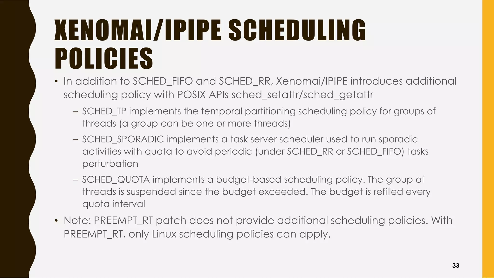XENOMAI/IPIPE SCHEDULING
POLICIES
• In addition to SCHED_FIFO and SCHED_RR, Xenomai/IPIPE introduces additional
scheduling policy with POSIX APIs sched_setattr/sched_getattr
– SCHED_TP implements the temporal partitioning scheduling policy for groups of
threads (a group can be one or more threads)
– SCHED_SPORADIC implements a task server scheduler used to run sporadic
activities with quota to avoid periodic (under SCHED_RR or SCHED_FIFO) tasks
perturbation
– SCHED_QUOTA implements a budget-based scheduling policy. The group of
threads is suspended since the budget exceeded. The budget is refilled every
quota interval
• Note: PREEMPT_RT patch does not provide additional scheduling policies. With
PREEMPT_RT, only Linux scheduling policies can apply.
33
 