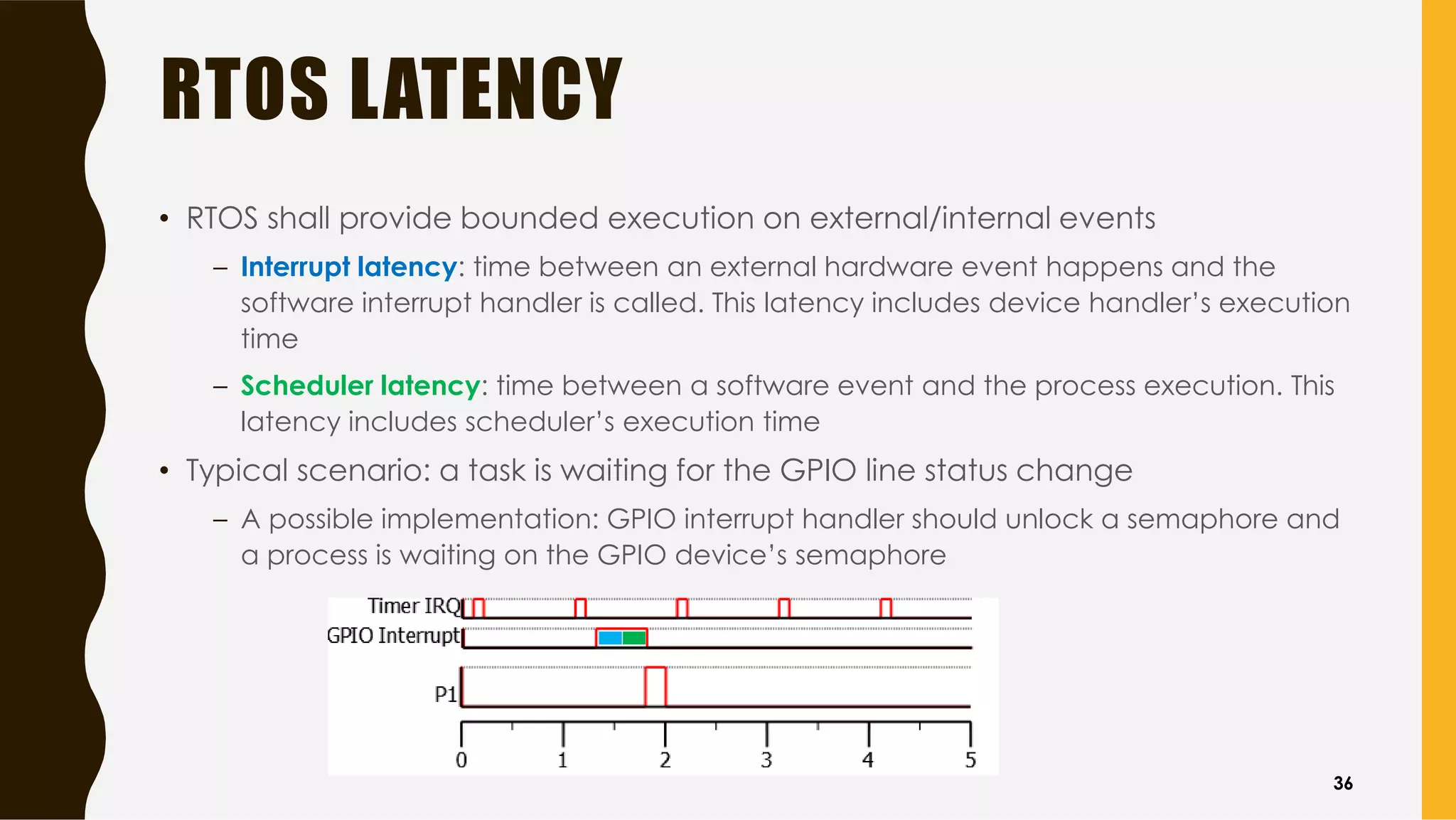 RTOS LATENCY
• RTOS shall provide bounded execution on external/internal events
– Interrupt latency: time between an external hardware event happens and the
software interrupt handler is called. This latency includes device handler’s execution
time
– Scheduler latency: time between a software event and the process execution. This
latency includes scheduler’s execution time
• Typical scenario: a task is waiting for the GPIO line status change
– A possible implementation: GPIO interrupt handler should unlock a semaphore and
a process is waiting on the GPIO device’s semaphore
36
 