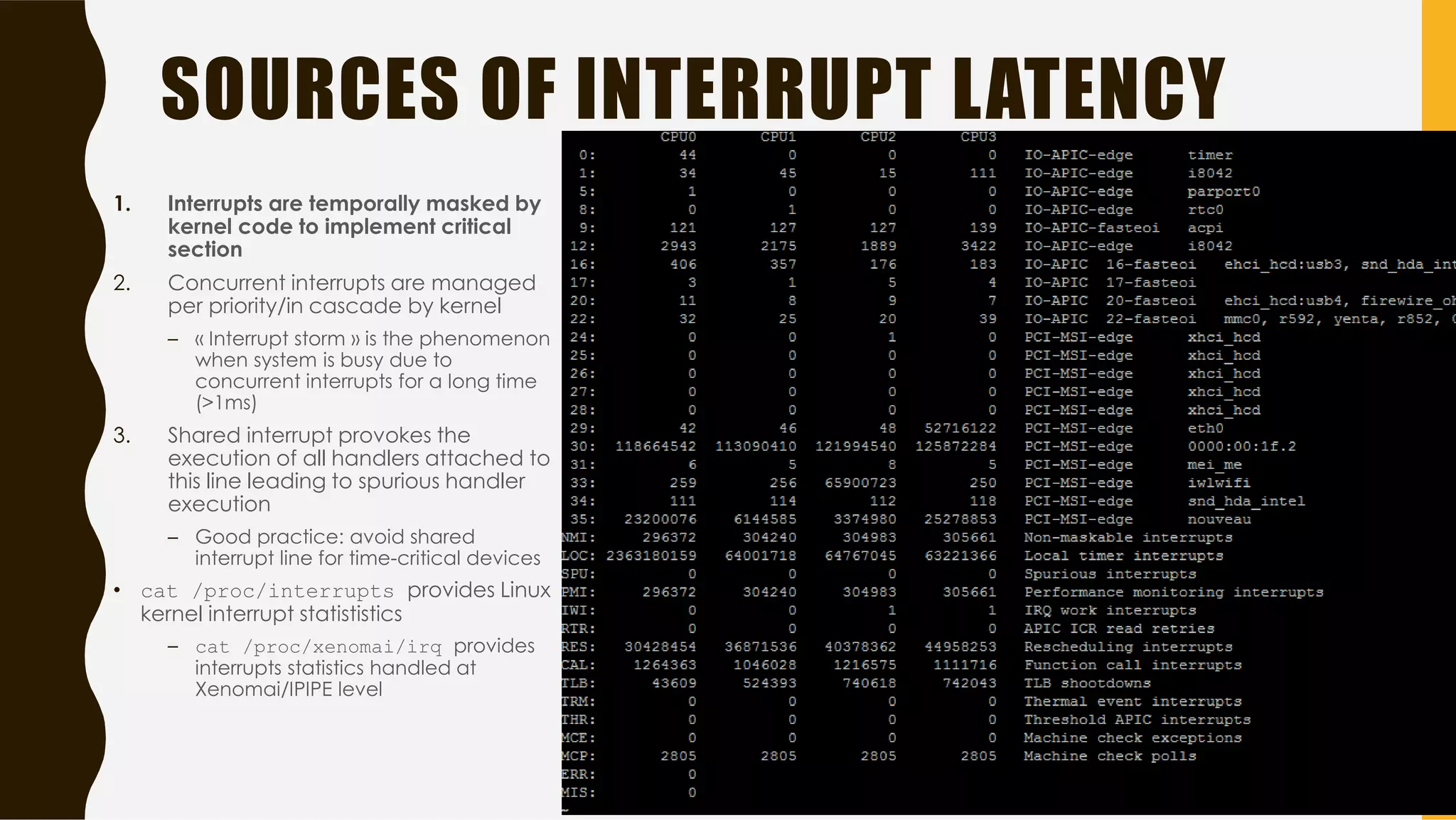 SOURCES OF INTERRUPT LATENCY
1. Interrupts are temporally masked by
kernel code to implement critical
section
2. Concurrent interrupts are managed
per priority/in cascade by kernel
– « Interrupt storm » is the phenomenon
when system is busy due to
concurrent interrupts for a long time
(>1ms)
3. Shared interrupt provokes the
execution of all handlers attached to
this line leading to spurious handler
execution
– Good practice: avoid shared
interrupt line for time-critical devices
• cat /proc/interrupts provides Linux
kernel interrupt statististics
– cat /proc/xenomai/irq provides
interrupts statistics handled at
Xenomai/IPIPE level
37
 