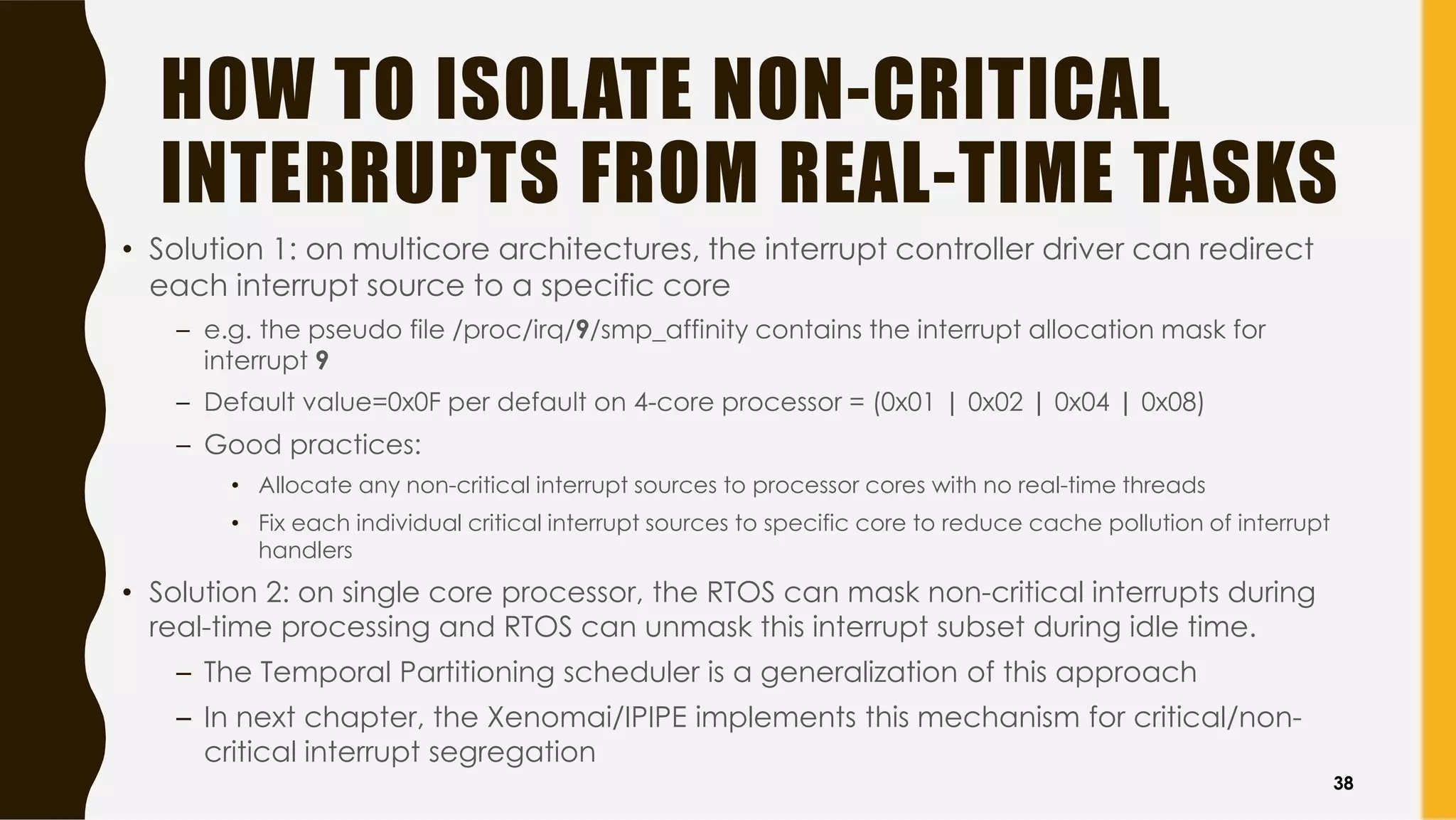 HOW TO ISOLATE NON-CRITICAL
INTERRUPTS FROM REAL-TIME TASKS
• Solution 1: on multicore architectures, the interrupt controller driver can redirect
each interrupt source to a specific core
– e.g. the pseudo file /proc/irq/9/smp_affinity contains the interrupt allocation mask for
interrupt 9
– Default value=0x0F per default on 4-core processor = (0x01 | 0x02 | 0x04 | 0x08)
– Good practices:
• Allocate any non-critical interrupt sources to processor cores with no real-time threads
• Fix each individual critical interrupt sources to specific core to reduce cache pollution of interrupt
handlers
• Solution 2: on single core processor, the RTOS can mask non-critical interrupts during
real-time processing and RTOS can unmask this interrupt subset during idle time.
– The Temporal Partitioning scheduler is a generalization of this approach
– In next chapter, the Xenomai/IPIPE implements this mechanism for critical/non-
critical interrupt segregation
38
 