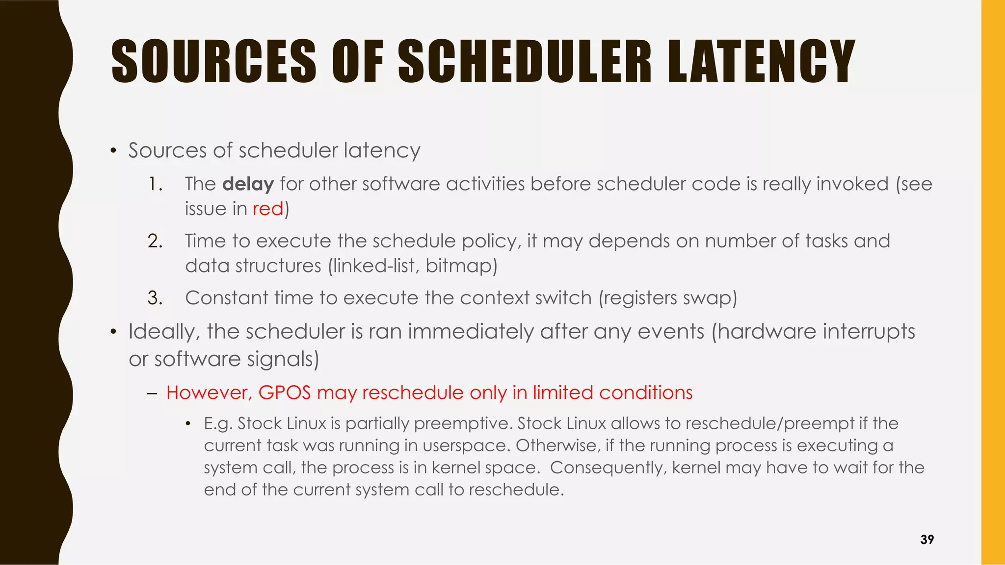 SOURCES OF SCHEDULER LATENCY
• Sources of scheduler latency
1. The delay for other software activities before scheduler code is really invoked (see
issue in red)
2. Time to execute the schedule policy, it may depends on number of tasks and
data structures (linked-list, bitmap)
3. Constant time to execute the context switch (registers swap)
• Ideally, the scheduler is ran immediately after any events (hardware interrupts
or software signals)
– However, GPOS may reschedule only in limited conditions
• E.g. Stock Linux is partially preemptive. Stock Linux allows to reschedule/preempt if the
current task was running in userspace. Otherwise, if the running process is executing a
system call, the process is in kernel space. Consequently, kernel may have to wait for the
end of the current system call to reschedule.
39
 
