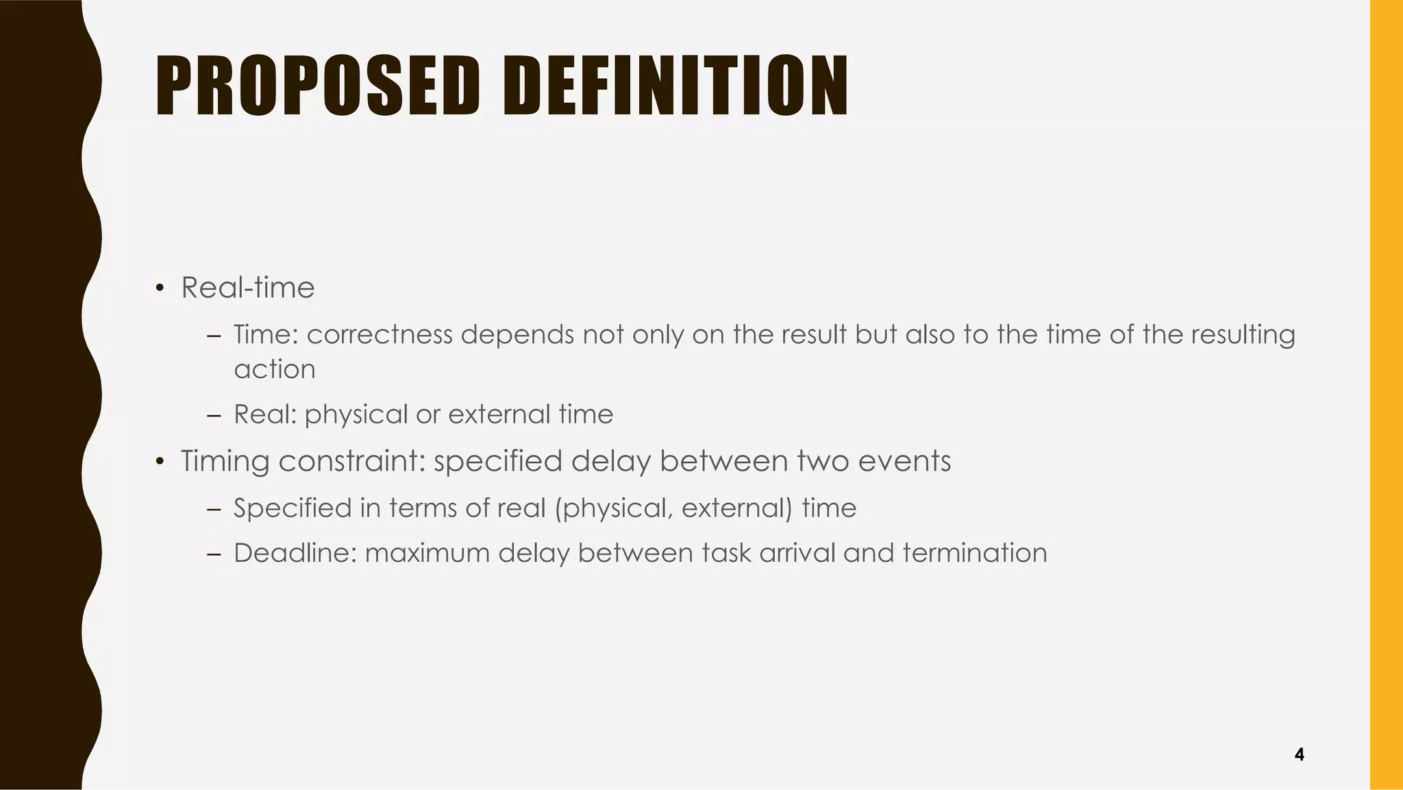 PROPOSED DEFINITION
• Real-time
– Time: correctness depends not only on the result but also to the time of the resulting
action
– Real: physical or external time
• Timing constraint: specified delay between two events
– Specified in terms of real (physical, external) time
– Deadline: maximum delay between task arrival and termination
4
 