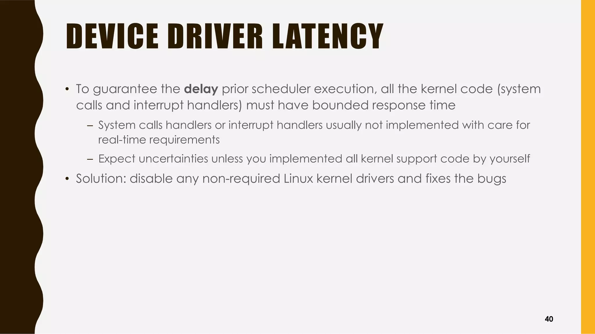 DEVICE DRIVER LATENCY
• To guarantee the delay prior scheduler execution, all the kernel code (system
calls and interrupt handlers) must have bounded response time
– System calls handlers or interrupt handlers usually not implemented with care for
real-time requirements
– Expect uncertainties unless you implemented all kernel support code by yourself
• Solution: disable any non-required Linux kernel drivers and fixes the bugs
40
 