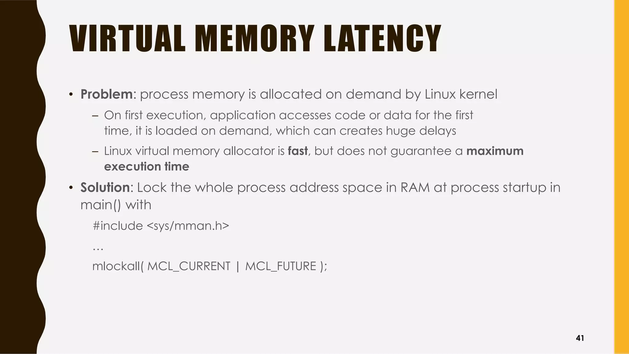 VIRTUAL MEMORY LATENCY
• Problem: process memory is allocated on demand by Linux kernel
– On first execution, application accesses code or data for the first
time, it is loaded on demand, which can creates huge delays
– Linux virtual memory allocator is fast, but does not guarantee a maximum
execution time
• Solution: Lock the whole process address space in RAM at process startup in
main() with
#include <sys/mman.h>
…
mlockall( MCL_CURRENT | MCL_FUTURE );
41
 