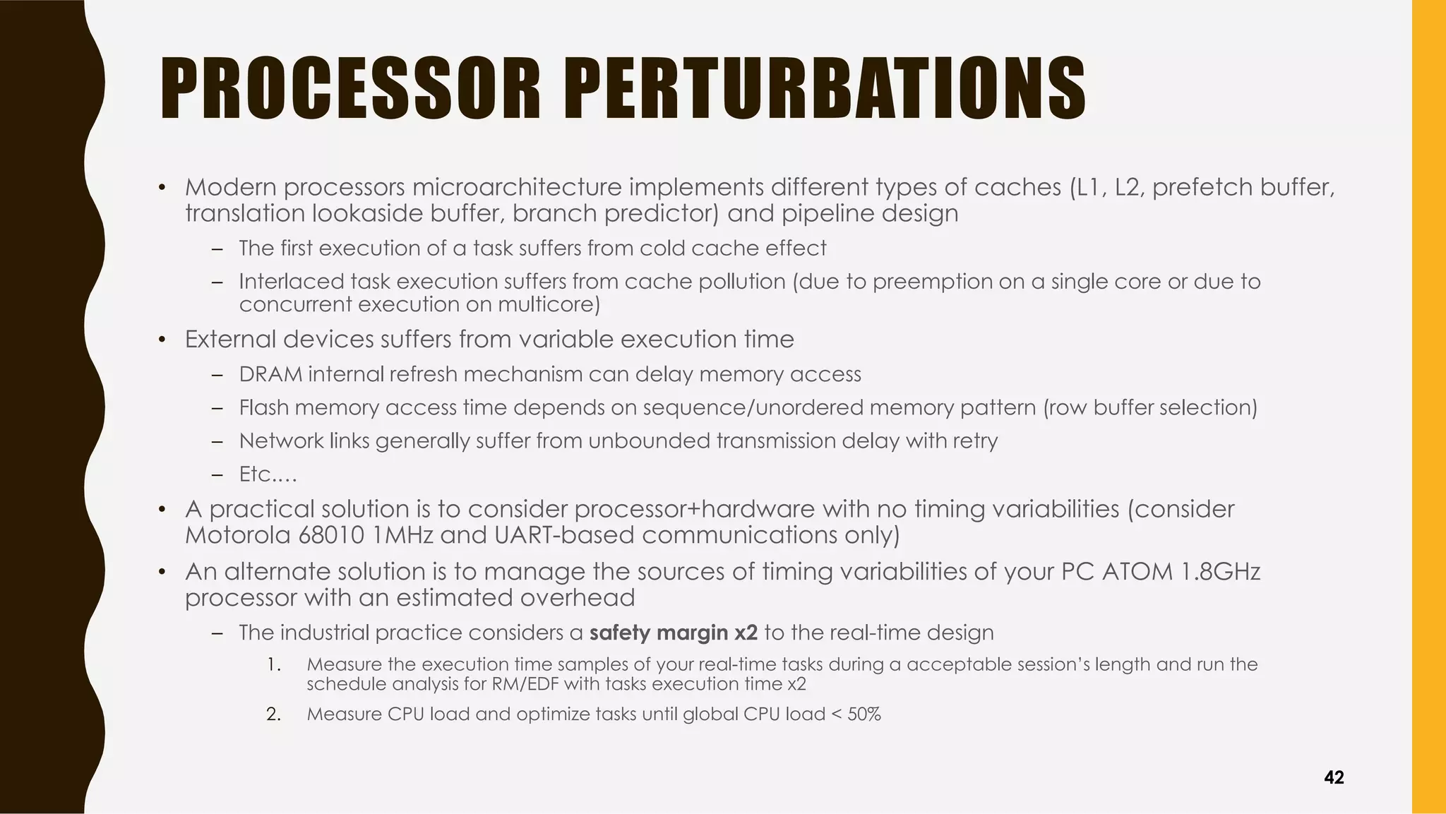 PROCESSOR PERTURBATIONS
• Modern processors microarchitecture implements different types of caches (L1, L2, prefetch buffer,
translation lookaside buffer, branch predictor) and pipeline design
– The first execution of a task suffers from cold cache effect
– Interlaced task execution suffers from cache pollution (due to preemption on a single core or due to
concurrent execution on multicore)
• External devices suffers from variable execution time
– DRAM internal refresh mechanism can delay memory access
– Flash memory access time depends on sequence/unordered memory pattern (row buffer selection)
– Network links generally suffer from unbounded transmission delay with retry
– Etc.…
• A practical solution is to consider processor+hardware with no timing variabilities (consider
Motorola 68010 1MHz and UART-based communications only)
• An alternate solution is to manage the sources of timing variabilities of your PC ATOM 1.8GHz
processor with an estimated overhead
– The industrial practice considers a safety margin x2 to the real-time design
1. Measure the execution time samples of your real-time tasks during a acceptable session’s length and run the
schedule analysis for RM/EDF with tasks execution time x2
2. Measure CPU load and optimize tasks until global CPU load < 50%
42
 