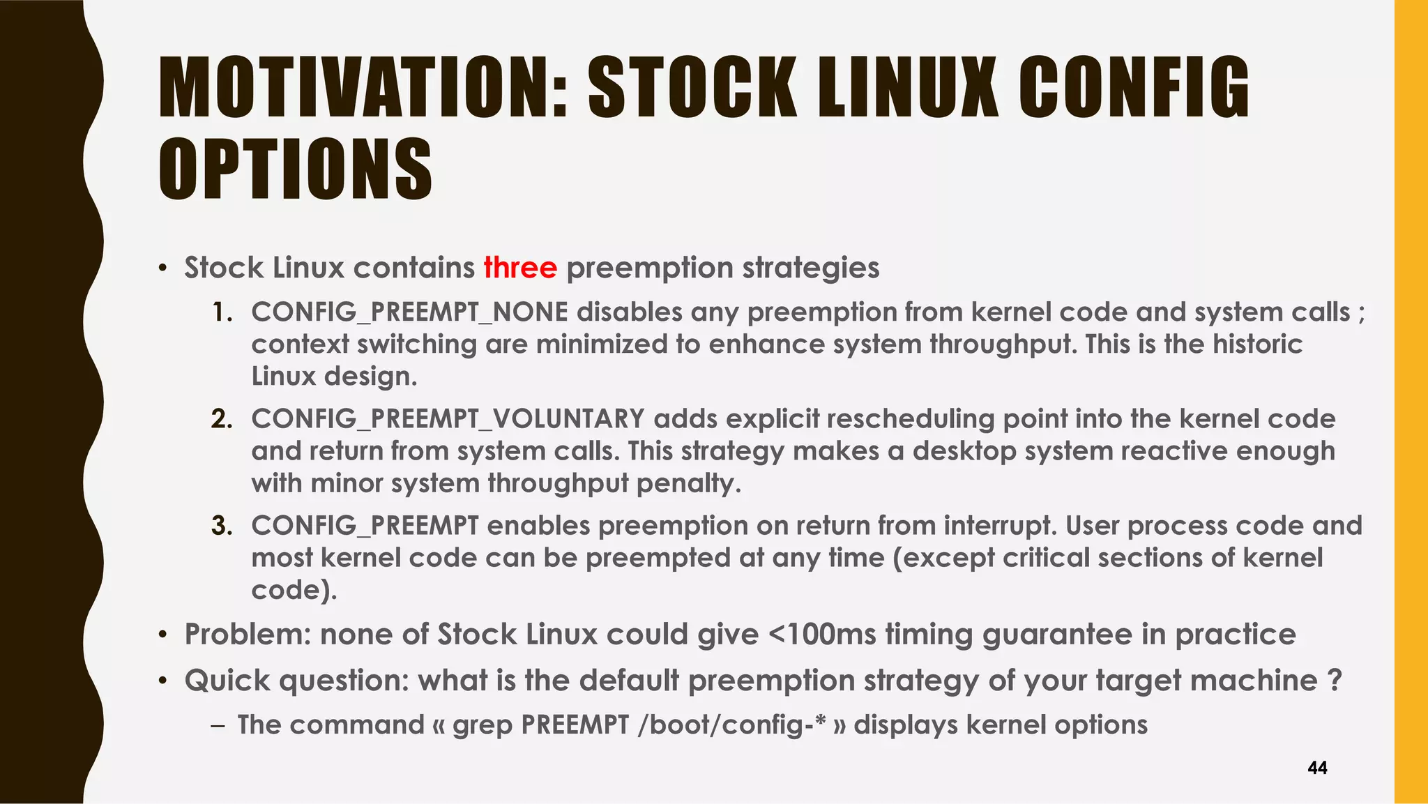 MOTIVATION: STOCK LINUX CONFIG
OPTIONS
• Stock Linux contains three preemption strategies
1. CONFIG_PREEMPT_NONE disables any preemption from kernel code and system calls ;
context switching are minimized to enhance system throughput. This is the historic
Linux design.
2. CONFIG_PREEMPT_VOLUNTARY adds explicit rescheduling point into the kernel code
and return from system calls. This strategy makes a desktop system reactive enough
with minor system throughput penalty.
3. CONFIG_PREEMPT enables preemption on return from interrupt. User process code and
most kernel code can be preempted at any time (except critical sections of kernel
code).
• Problem: none of Stock Linux could give <100ms timing guarantee in practice
• Quick question: what is the default preemption strategy of your target machine ?
– The command « grep PREEMPT /boot/config-* » displays kernel options
44
 