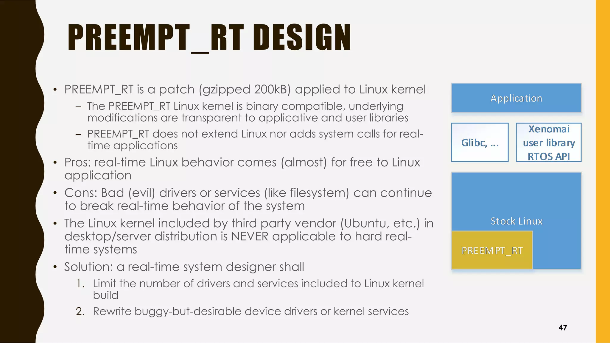 PREEMPT_RT DESIGN
• PREEMPT_RT is a patch (gzipped 200kB) applied to Linux kernel
– The PREEMPT_RT Linux kernel is binary compatible, underlying
modifications are transparent to applicative and user libraries
– PREEMPT_RT does not extend Linux nor adds system calls for real-
time applications
• Pros: real-time Linux behavior comes (almost) for free to Linux
application
• Cons: Bad (evil) drivers or services (like filesystem) can continue
to break real-time behavior of the system
• The Linux kernel included by third party vendor (Ubuntu, etc.) in
desktop/server distribution is NEVER applicable to hard real-
time systems
• Solution: a real-time system designer shall
1. Limit the number of drivers and services included to Linux kernel
build
2. Rewrite buggy-but-desirable device drivers or kernel services
47
 