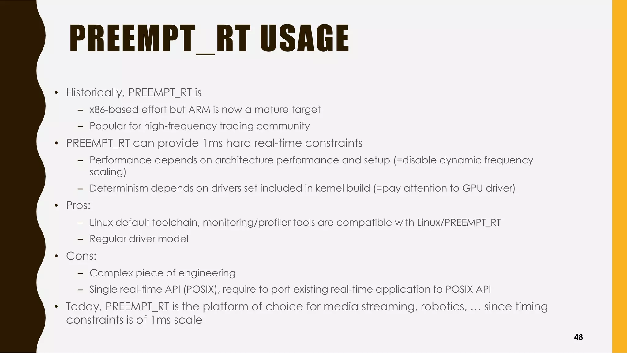 PREEMPT_RT USAGE
• Historically, PREEMPT_RT is
– x86-based effort but ARM is now a mature target
– Popular for high-frequency trading community
• PREEMPT_RT can provide 1ms hard real-time constraints
– Performance depends on architecture performance and setup (=disable dynamic frequency
scaling)
– Determinism depends on drivers set included in kernel build (=pay attention to GPU driver)
• Pros:
– Linux default toolchain, monitoring/profiler tools are compatible with Linux/PREEMPT_RT
– Regular driver model
• Cons:
– Complex piece of engineering
– Single real-time API (POSIX), require to port existing real-time application to POSIX API
• Today, PREEMPT_RT is the platform of choice for media streaming, robotics, … since timing
constraints is of 1ms scale
48
 