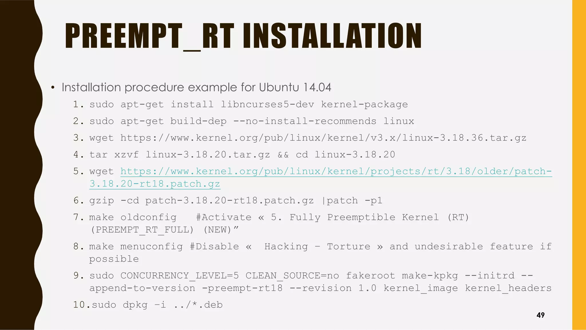 PREEMPT_RT INSTALLATION
• Installation procedure example for Ubuntu 14.04
1. sudo apt-get install libncurses5-dev kernel-package
2. sudo apt-get build-dep --no-install-recommends linux
3. wget https://www.kernel.org/pub/linux/kernel/v3.x/linux-3.18.36.tar.gz
4. tar xzvf linux-3.18.20.tar.gz && cd linux-3.18.20
5. wget https://www.kernel.org/pub/linux/kernel/projects/rt/3.18/older/patch-
3.18.20-rt18.patch.gz
6. gzip -cd patch-3.18.20-rt18.patch.gz |patch -p1
7. make oldconfig #Activate « 5. Fully Preemptible Kernel (RT)
(PREEMPT_RT_FULL) (NEW)”
8. make menuconfig #Disable « Hacking – Torture » and undesirable feature if
possible
9. sudo CONCURRENCY_LEVEL=5 CLEAN_SOURCE=no fakeroot make-kpkg --initrd --
append-to-version -preempt-rt18 --revision 1.0 kernel_image kernel_headers
10.sudo dpkg –i ../*.deb
49
 