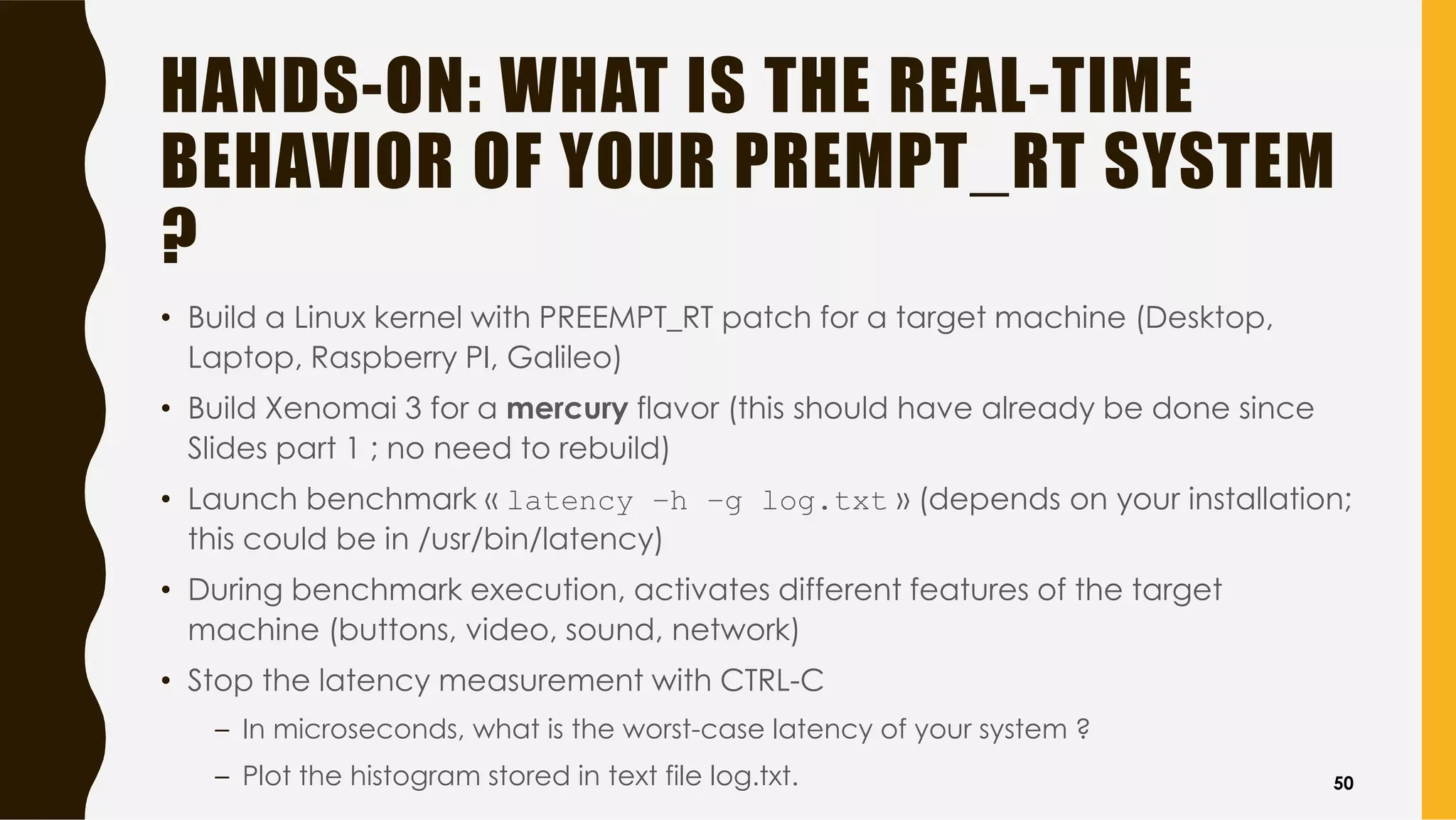 HANDS-ON: WHAT IS THE REAL-TIME
BEHAVIOR OF YOUR PREMPT_RT SYSTEM
?
• Build a Linux kernel with PREEMPT_RT patch for a target machine (Desktop,
Laptop, Raspberry PI, Galileo)
• Build Xenomai 3 for a mercury flavor (this should have already be done since
Slides part 1 ; no need to rebuild)
• Launch benchmark « latency –h –g log.txt » (depends on your installation;
this could be in /usr/bin/latency)
• During benchmark execution, activates different features of the target
machine (buttons, video, sound, network)
• Stop the latency measurement with CTRL-C
– In microseconds, what is the worst-case latency of your system ?
– Plot the histogram stored in text file log.txt. 50
 