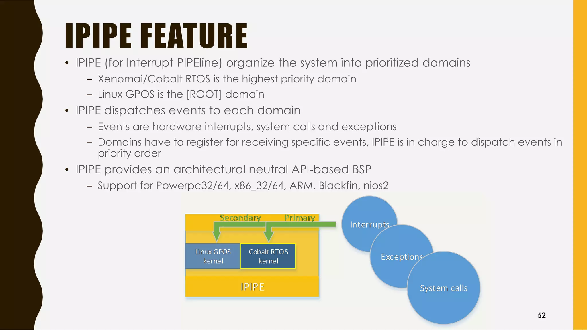 IPIPE FEATURE
• IPIPE (for Interrupt PIPEline) organize the system into prioritized domains
– Xenomai/Cobalt RTOS is the highest priority domain
– Linux GPOS is the [ROOT] domain
• IPIPE dispatches events to each domain
– Events are hardware interrupts, system calls and exceptions
– Domains have to register for receiving specific events, IPIPE is in charge to dispatch events in
priority order
• IPIPE provides an architectural neutral API-based BSP
– Support for Powerpc32/64, x86_32/64, ARM, Blackfin, nios2
52
 