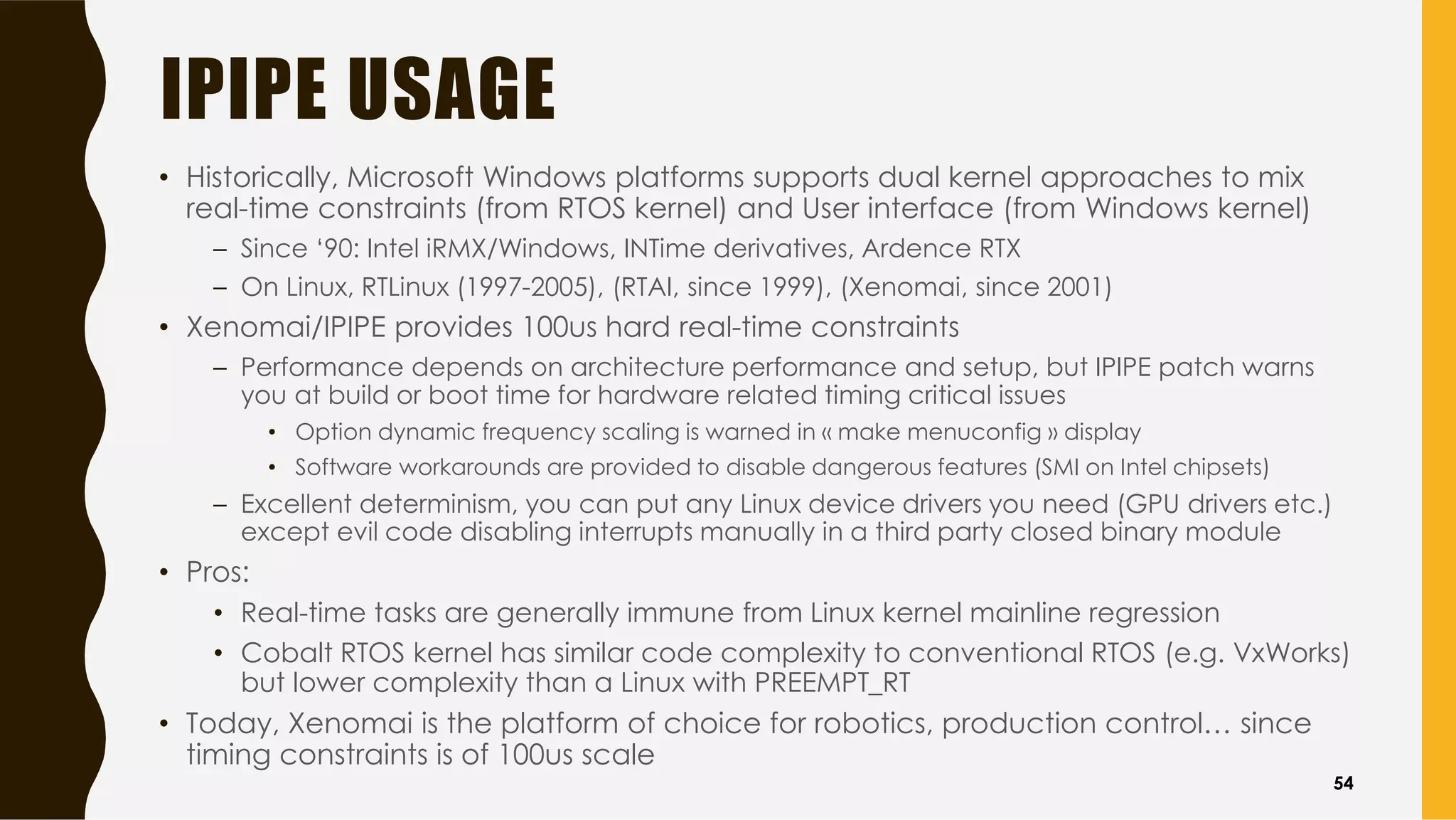 IPIPE USAGE
• Historically, Microsoft Windows platforms supports dual kernel approaches to mix
real-time constraints (from RTOS kernel) and User interface (from Windows kernel)
– Since ‘90: Intel iRMX/Windows, INTime derivatives, Ardence RTX
– On Linux, RTLinux (1997-2005), (RTAI, since 1999), (Xenomai, since 2001)
• Xenomai/IPIPE provides 100us hard real-time constraints
– Performance depends on architecture performance and setup, but IPIPE patch warns
you at build or boot time for hardware related timing critical issues
• Option dynamic frequency scaling is warned in « make menuconfig » display
• Software workarounds are provided to disable dangerous features (SMI on Intel chipsets)
– Excellent determinism, you can put any Linux device drivers you need (GPU drivers etc.)
except evil code disabling interrupts manually in a third party closed binary module
• Pros:
• Real-time tasks are generally immune from Linux kernel mainline regression
• Cobalt RTOS kernel has similar code complexity to conventional RTOS (e.g. VxWorks)
but lower complexity than a Linux with PREEMPT_RT
• Today, Xenomai is the platform of choice for robotics, production control… since
timing constraints is of 100us scale
54
 