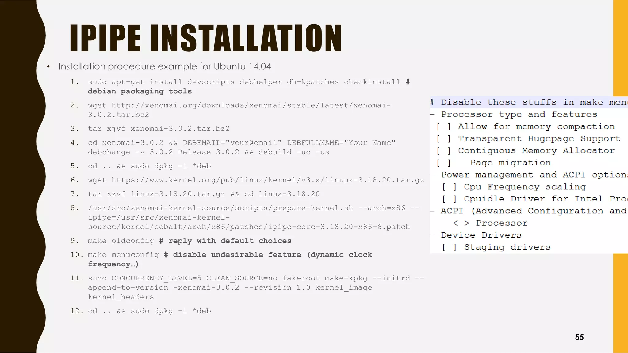 IPIPE INSTALLATION
• Installation procedure example for Ubuntu 14.04
1. sudo apt-get install devscripts debhelper dh-kpatches checkinstall #
debian packaging tools
2. wget http://xenomai.org/downloads/xenomai/stable/latest/xenomai-
3.0.2.tar.bz2
3. tar xjvf xenomai-3.0.2.tar.bz2
4. cd xenomai-3.0.2 && DEBEMAIL="your@email" DEBFULLNAME="Your Name"
debchange -v 3.0.2 Release 3.0.2 && debuild -uc –us
5. cd .. && sudo dpkg -i *deb
6. wget https://www.kernel.org/pub/linux/kernel/v3.x/linuµx-3.18.20.tar.gz
7. tar xzvf linux-3.18.20.tar.gz && cd linux-3.18.20
8. /usr/src/xenomai-kernel-source/scripts/prepare-kernel.sh --arch=x86 --
ipipe=/usr/src/xenomai-kernel-
source/kernel/cobalt/arch/x86/patches/ipipe-core-3.18.20-x86-6.patch
9. make oldconfig # reply with default choices
10. make menuconfig # disable undesirable feature (dynamic clock
frequency…)
11. sudo CONCURRENCY_LEVEL=5 CLEAN_SOURCE=no fakeroot make-kpkg --initrd --
append-to-version -xenomai-3.0.2 --revision 1.0 kernel_image
kernel_headers
12. cd .. && sudo dpkg -i *deb
55
 