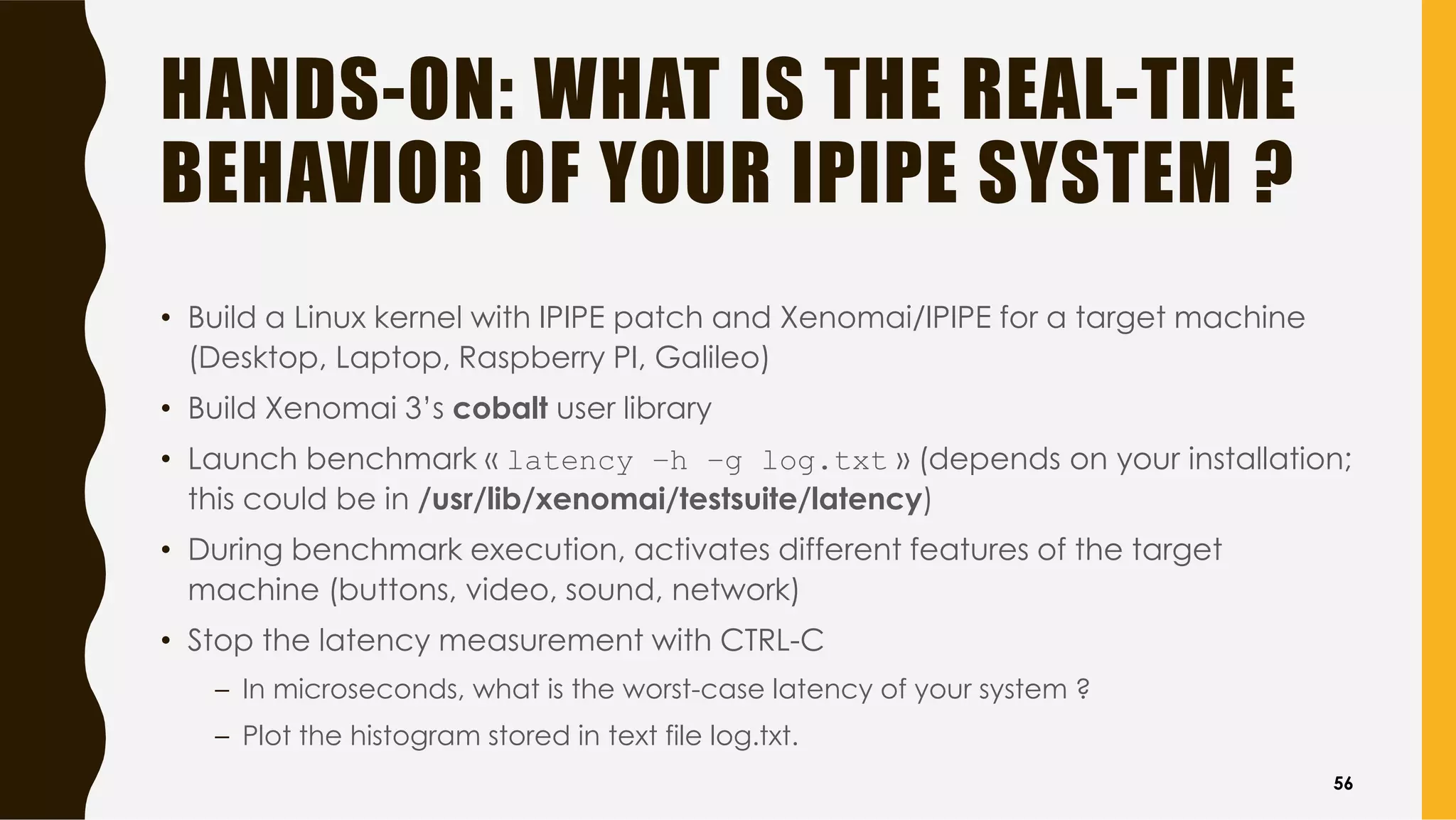 HANDS-ON: WHAT IS THE REAL-TIME
BEHAVIOR OF YOUR IPIPE SYSTEM ?
• Build a Linux kernel with IPIPE patch and Xenomai/IPIPE for a target machine
(Desktop, Laptop, Raspberry PI, Galileo)
• Build Xenomai 3’s cobalt user library
• Launch benchmark « latency –h –g log.txt » (depends on your installation;
this could be in /usr/lib/xenomai/testsuite/latency)
• During benchmark execution, activates different features of the target
machine (buttons, video, sound, network)
• Stop the latency measurement with CTRL-C
– In microseconds, what is the worst-case latency of your system ?
– Plot the histogram stored in text file log.txt.
56
 