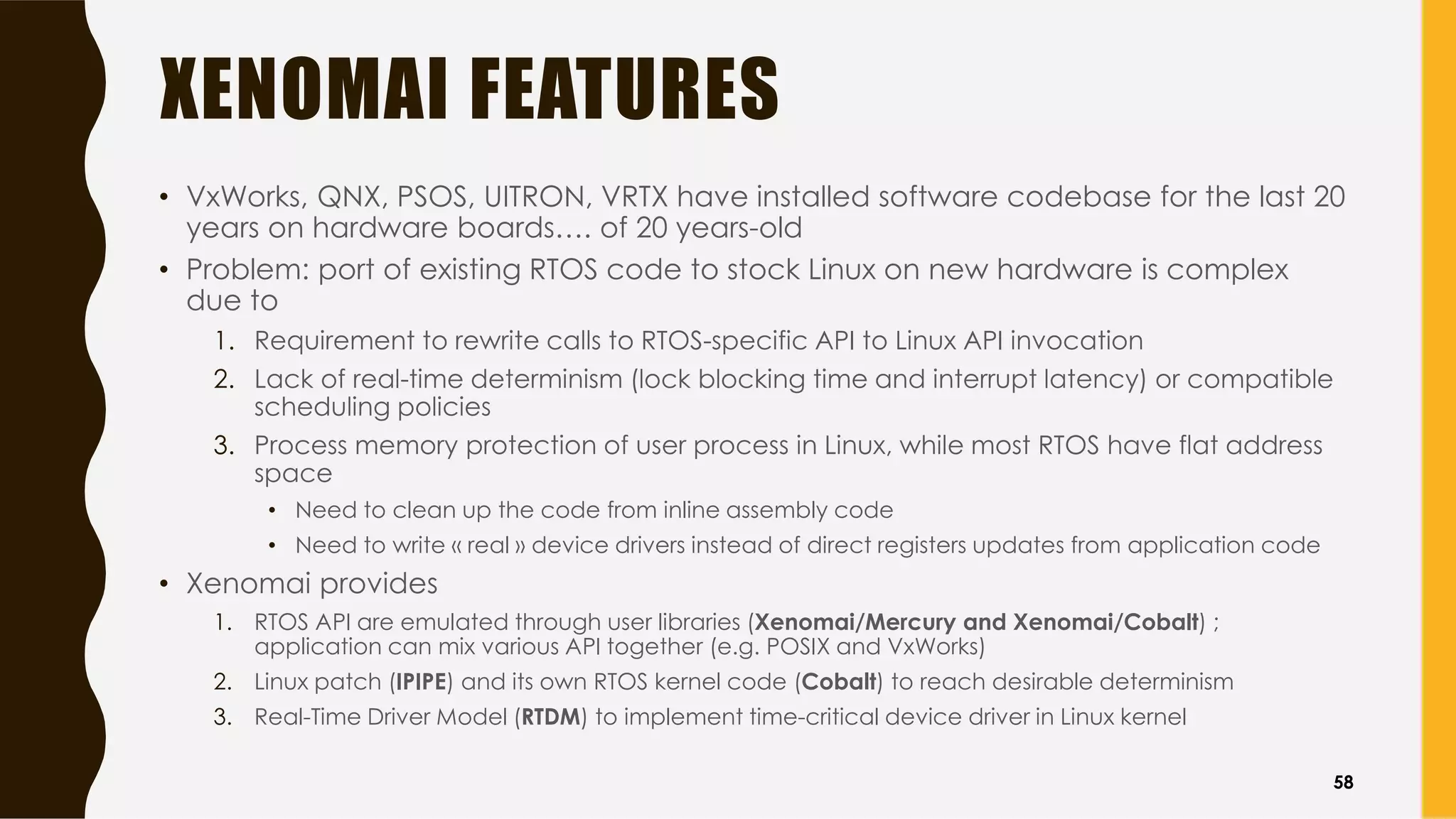 XENOMAI FEATURES
• VxWorks, QNX, PSOS, UITRON, VRTX have installed software codebase for the last 20
years on hardware boards…. of 20 years-old
• Problem: port of existing RTOS code to stock Linux on new hardware is complex
due to
1. Requirement to rewrite calls to RTOS-specific API to Linux API invocation
2. Lack of real-time determinism (lock blocking time and interrupt latency) or compatible
scheduling policies
3. Process memory protection of user process in Linux, while most RTOS have flat address
space
• Need to clean up the code from inline assembly code
• Need to write « real » device drivers instead of direct registers updates from application code
• Xenomai provides
1. RTOS API are emulated through user libraries (Xenomai/Mercury and Xenomai/Cobalt) ;
application can mix various API together (e.g. POSIX and VxWorks)
2. Linux patch (IPIPE) and its own RTOS kernel code (Cobalt) to reach desirable determinism
3. Real-Time Driver Model (RTDM) to implement time-critical device driver in Linux kernel
58
 