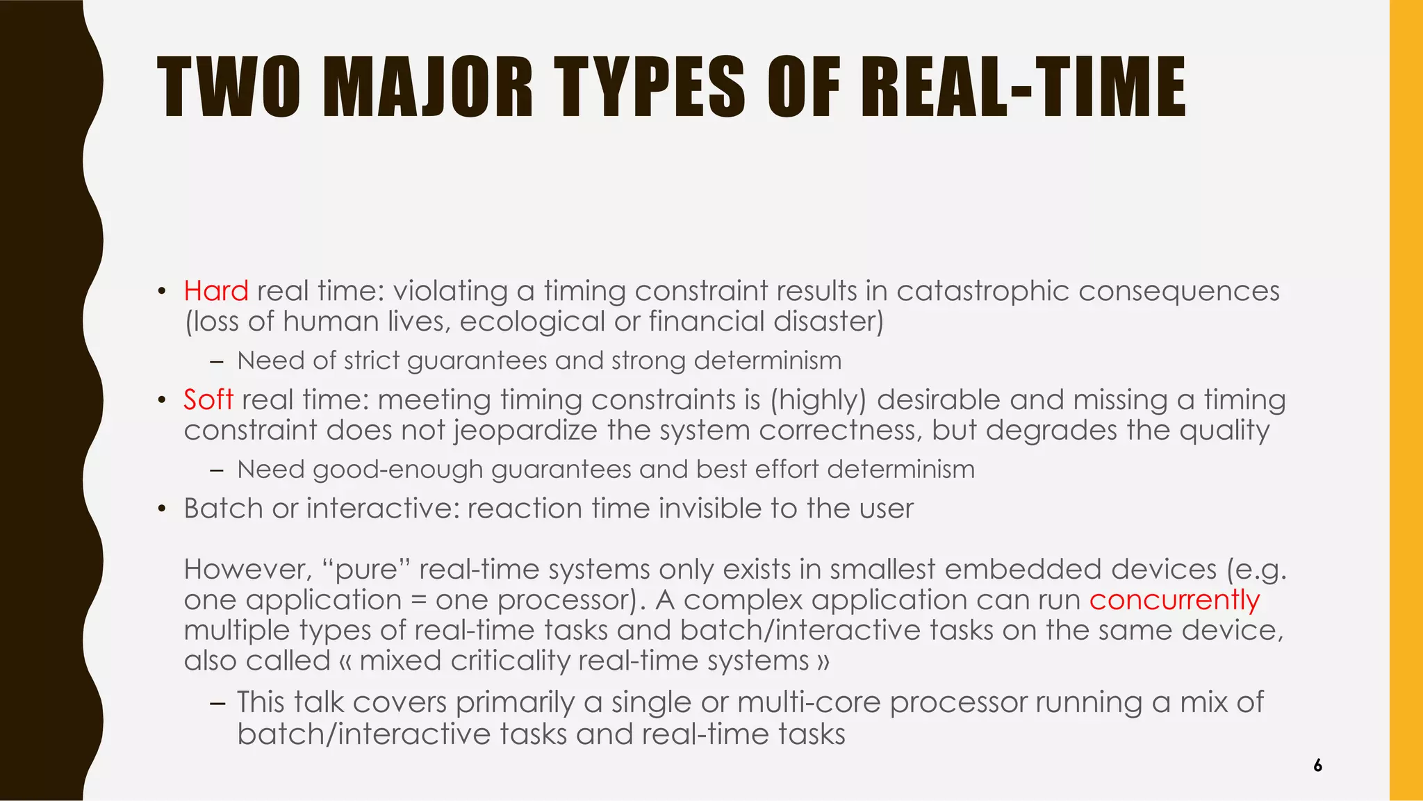 TWO MAJOR TYPES OF REAL-TIME
• Hard real time: violating a timing constraint results in catastrophic consequences
(loss of human lives, ecological or financial disaster)
– Need of strict guarantees and strong determinism
• Soft real time: meeting timing constraints is (highly) desirable and missing a timing
constraint does not jeopardize the system correctness, but degrades the quality
– Need good-enough guarantees and best effort determinism
• Batch or interactive: reaction time invisible to the user
However, “pure” real-time systems only exists in smallest embedded devices (e.g.
one application = one processor). A complex application can run concurrently
multiple types of real-time tasks and batch/interactive tasks on the same device,
also called « mixed criticality real-time systems »
– This talk covers primarily a single or multi-core processor running a mix of
batch/interactive tasks and real-time tasks
6
 
