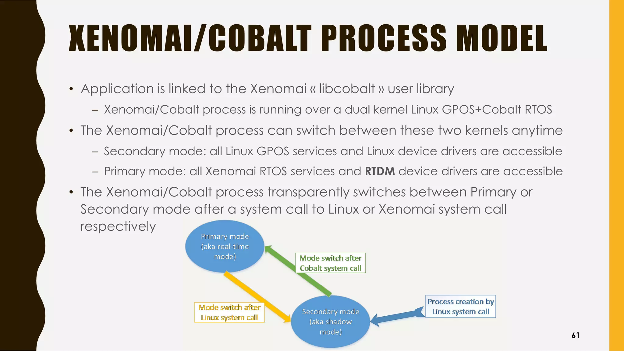 XENOMAI/COBALT PROCESS MODEL
• Application is linked to the Xenomai « libcobalt » user library
– Xenomai/Cobalt process is running over a dual kernel Linux GPOS+Cobalt RTOS
• The Xenomai/Cobalt process can switch between these two kernels anytime
– Secondary mode: all Linux GPOS services and Linux device drivers are accessible
– Primary mode: all Xenomai RTOS services and RTDM device drivers are accessible
• The Xenomai/Cobalt process transparently switches between Primary or
Secondary mode after a system call to Linux or Xenomai system call
respectively
61
 