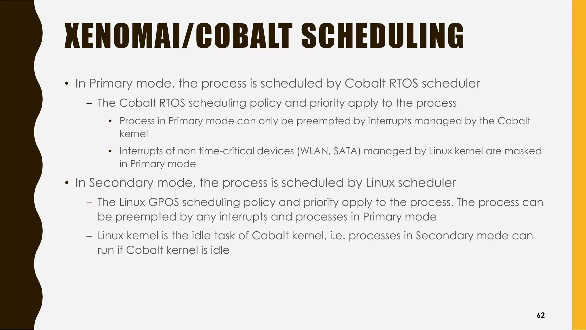 XENOMAI/COBALT SCHEDULING
• In Primary mode, the process is scheduled by Cobalt RTOS scheduler
– The Cobalt RTOS scheduling policy and priority apply to the process
• Process in Primary mode can only be preempted by interrupts managed by the Cobalt
kernel
• Interrupts of non time-critical devices (WLAN, SATA) managed by Linux kernel are masked
in Primary mode
• In Secondary mode, the process is scheduled by Linux scheduler
– The Linux GPOS scheduling policy and priority apply to the process. The process can
be preempted by any interrupts and processes in Primary mode
– Linux kernel is the idle task of Cobalt kernel, i.e. processes in Secondary mode can
run if Cobalt kernel is idle
62
 