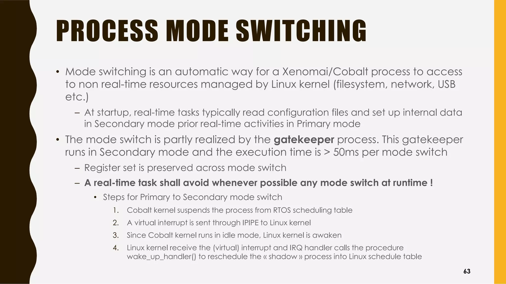 PROCESS MODE SWITCHING
• Mode switching is an automatic way for a Xenomai/Cobalt process to access
to non real-time resources managed by Linux kernel (filesystem, network, USB
etc.)
– At startup, real-time tasks typically read configuration files and set up internal data
in Secondary mode prior real-time activities in Primary mode
• The mode switch is partly realized by the gatekeeper process. This gatekeeper
runs in Secondary mode and the execution time is > 50ms per mode switch
– Register set is preserved across mode switch
– A real-time task shall avoid whenever possible any mode switch at runtime !
• Steps for Primary to Secondary mode switch
1. Cobalt kernel suspends the process from RTOS scheduling table
2. A virtual interrupt is sent through IPIPE to Linux kernel
3. Since Cobalt kernel runs in idle mode, Linux kernel is awaken
4. Linux kernel receive the (virtual) interrupt and IRQ handler calls the procedure
wake_up_handler() to reschedule the « shadow » process into Linux schedule table
63
 