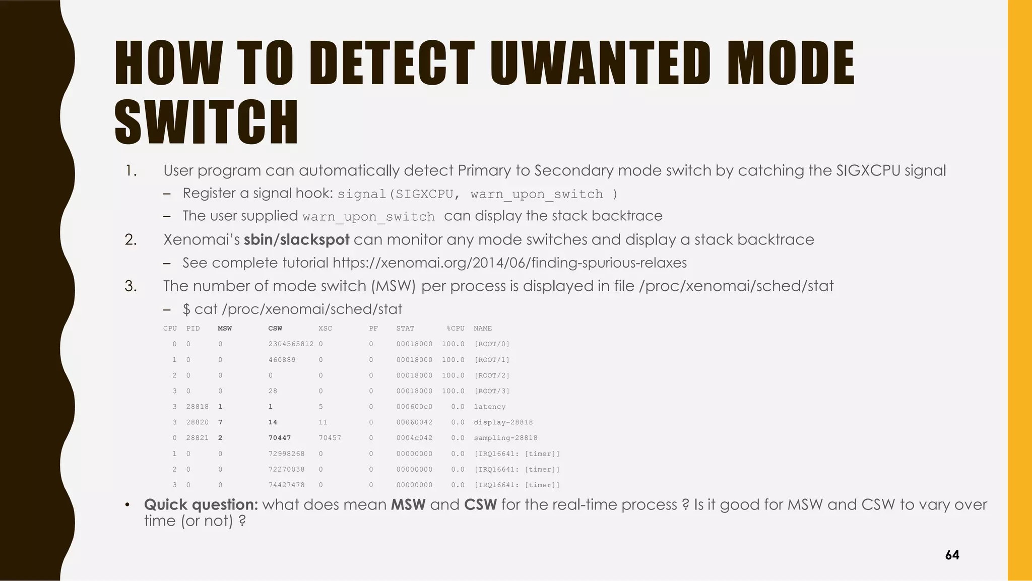 HOW TO DETECT UWANTED MODE
SWITCH
1. User program can automatically detect Primary to Secondary mode switch by catching the SIGXCPU signal
– Register a signal hook: signal(SIGXCPU, warn_upon_switch )
– The user supplied warn_upon_switch can display the stack backtrace
2. Xenomai’s sbin/slackspot can monitor any mode switches and display a stack backtrace
– See complete tutorial https://xenomai.org/2014/06/finding-spurious-relaxes
3. The number of mode switch (MSW) per process is displayed in file /proc/xenomai/sched/stat
– $ cat /proc/xenomai/sched/stat
CPU PID MSW CSW XSC PF STAT %CPU NAME
0 0 0 2304565812 0 0 00018000 100.0 [ROOT/0]
1 0 0 460889 0 0 00018000 100.0 [ROOT/1]
2 0 0 0 0 0 00018000 100.0 [ROOT/2]
3 0 0 28 0 0 00018000 100.0 [ROOT/3]
3 28818 1 1 5 0 000600c0 0.0 latency
3 28820 7 14 11 0 00060042 0.0 display-28818
0 28821 2 70447 70457 0 0004c042 0.0 sampling-28818
1 0 0 72998268 0 0 00000000 0.0 [IRQ16641: [timer]]
2 0 0 72270038 0 0 00000000 0.0 [IRQ16641: [timer]]
3 0 0 74427478 0 0 00000000 0.0 [IRQ16641: [timer]]
• Quick question: what does mean MSW and CSW for the real-time process ? Is it good for MSW and CSW to vary over
time (or not) ?
64
 