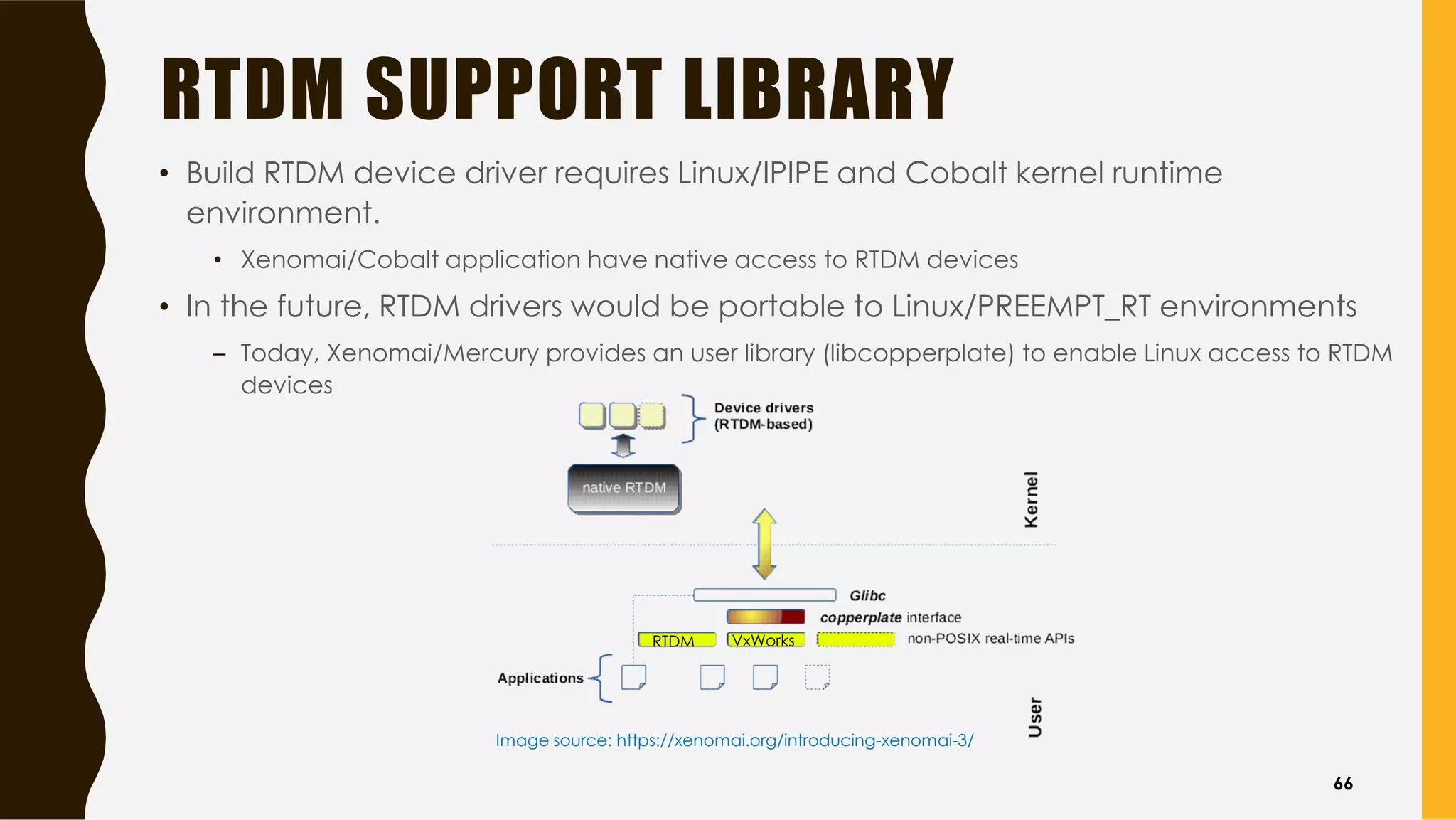 RTDM SUPPORT LIBRARY
• Build RTDM device driver requires Linux/IPIPE and Cobalt kernel runtime
environment.
• Xenomai/Cobalt application have native access to RTDM devices
• In the future, RTDM drivers would be portable to Linux/PREEMPT_RT environments
– Today, Xenomai/Mercury provides an user library (libcopperplate) to enable Linux access to RTDM
devices
Image source: https://xenomai.org/introducing-xenomai-3/
RTDM VxWorks
66
 