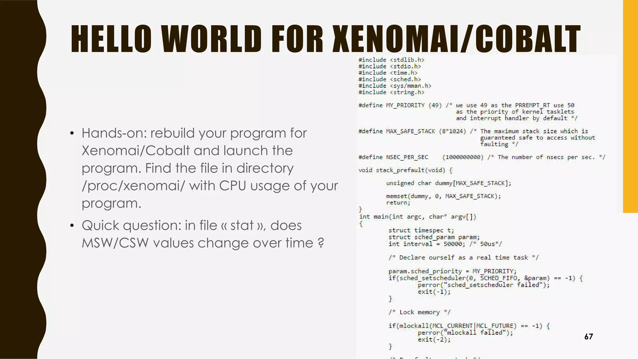 HELLO WORLD FOR XENOMAI/COBALT
• Hands-on: rebuild your program for
Xenomai/Cobalt and launch the
program. Find the file in directory
/proc/xenomai/ with CPU usage of your
program.
• Quick question: in file « stat », does
MSW/CSW values change over time ?
67
 