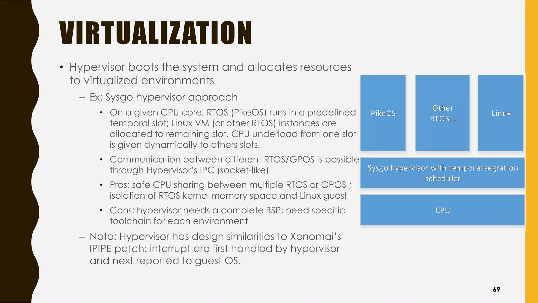 VIRTUALIZATION
• Hypervisor boots the system and allocates resources
to virtualized environments
– Ex: Sysgo hypervisor approach
• On a given CPU core, RTOS (PikeOS) runs in a predefined
temporal slot; Linux VM (or other RTOS) instances are
allocated to remaining slot. CPU underload from one slot
is given dynamically to others slots.
• Communication between different RTOS/GPOS is possible
through Hypervisor’s IPC (socket-like)
• Pros: safe CPU sharing between multiple RTOS or GPOS ;
isolation of RTOS kernel memory space and Linux guest
• Cons: hypervisor needs a complete BSP; need specific
toolchain for each environment
– Note: Hypervisor has design similarities to Xenomai’s
IPIPE patch: interrupt are first handled by hypervisor
and next reported to guest OS.
69
 