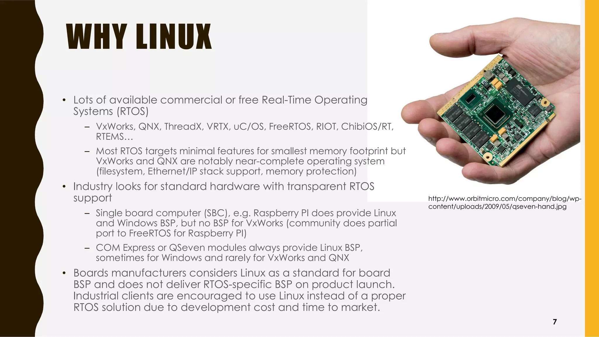 WHY LINUX
• Lots of available commercial or free Real-Time Operating
Systems (RTOS)
– VxWorks, QNX, ThreadX, VRTX, uC/OS, FreeRTOS, RIOT, ChibiOS/RT,
RTEMS…
– Most RTOS targets minimal features for smallest memory footprint but
VxWorks and QNX are notably near-complete operating system
(filesystem, Ethernet/IP stack support, memory protection)
• Industry looks for standard hardware with transparent RTOS
support
– Single board computer (SBC), e.g. Raspberry PI does provide Linux
and Windows BSP, but no BSP for VxWorks (community does partial
port to FreeRTOS for Raspberry PI)
– COM Express or QSeven modules always provide Linux BSP,
sometimes for Windows and rarely for VxWorks and QNX
• Boards manufacturers considers Linux as a standard for board
BSP and does not deliver RTOS-specific BSP on product launch.
Industrial clients are encouraged to use Linux instead of a proper
RTOS solution due to development cost and time to market.
http://www.orbitmicro.com/company/blog/wp-
content/uploads/2009/05/qseven-hand.jpg
7
 
